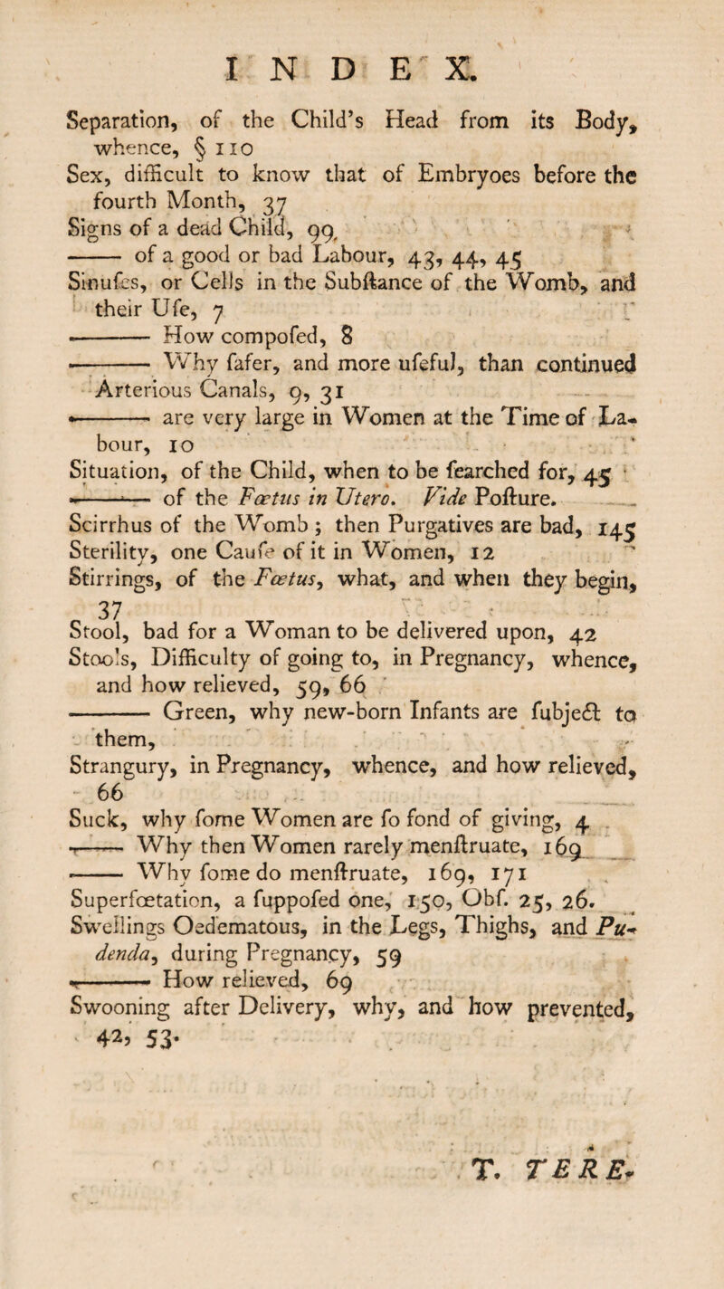 Separation, of the Child’s Head from its Body, whence, § 11 o Sex, difficult to know that of Embryoes before the fourth Month, 37 Signs of a dead Child, 99, - of a good or bad Labour, 43, 44, 45 Sinufes, or Cells in the Subftance of the Womb, and their Ufe, 7 * - How compofed, 8 -- Why fafer, and more ufeful, than continued Arterious Canals, 9, 31 * -- are very large in Women at the Time of La¬ bour, 10 Situation, of the Child, when to be fearched for, 45 --*— of the Foetus in Utero. Vide Pofture. Scirrhus of the Womb ; then Purgatives are bad, 145 Sterility, one Caufe of it in Women, 12 Stirrings, of the Foetus, what, and when they begin, 37 Stool, bad for a Woman to be delivered upon, 42 Stools, Difficulty of going to, in Pregnancy, whence, and how relieved, 59, 66 - Green, why new-born Infants are fubjedl to them. Strangury, in Pregnancy, whence, and how relieved, ~ 66 Suck, why fome Women are fo fond of giving, 4 t- Why then Women rarely menffiruate, 169 * - Why fome do menftruate, 169, 171 Superfcetation, a fuppofed one, 150, Obf. 25, 26. Swellings Oedematous, in the Legs, Thighs, and Puw denda, during Pregnancy, 59 ■v - How relieved, 69 Swooning after Delivery, why, and how prevented, 42, 53* T. TERE-