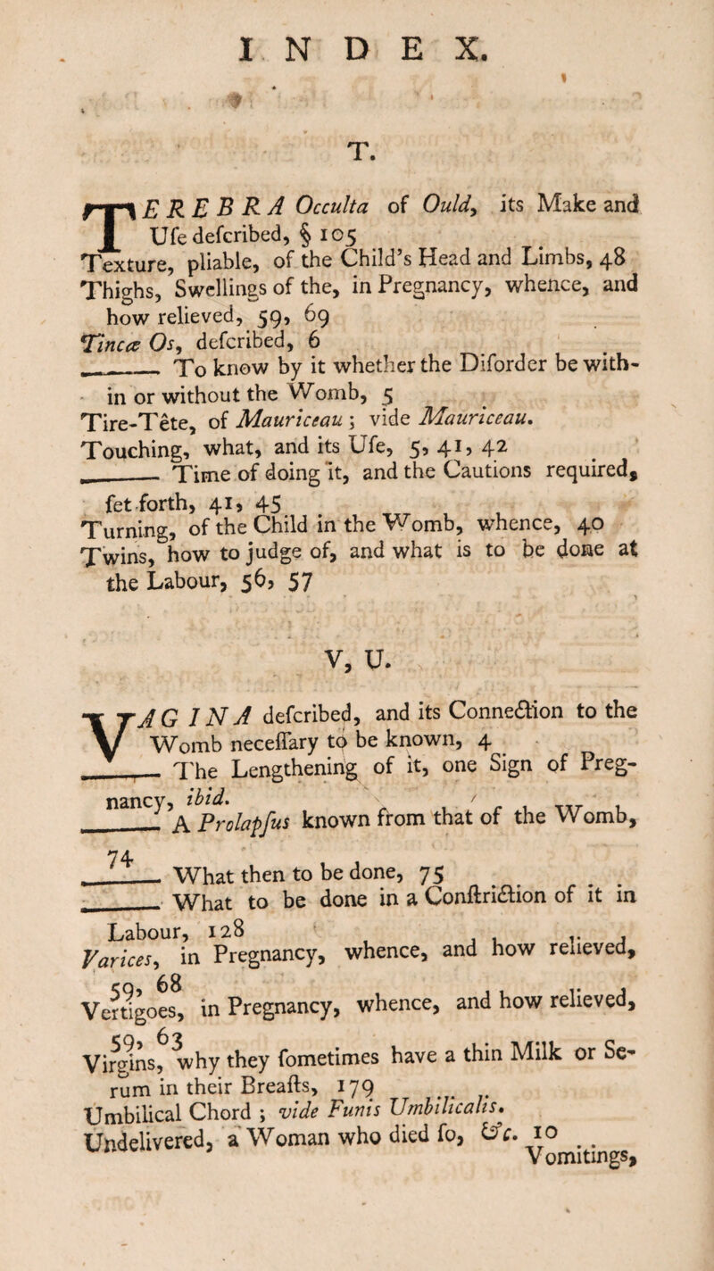 TE R E B R A Occulta of Ould, its Make and Ufe deferibed, § 105 Texture, pliable, of the Child’s Head and Limbs, 48 Thighs, Swellings of the, in Pregnancy, whence, and how relieved, 59, 69 Tinea Os, deferibed, 6 __To know by it whether the Diforder be with¬ in or without the Womb, 5 Tire-Tete, of Mauriccau \ vide Mauriceau. Touching, what, and its Ufe, 5, 41, 42 __Time of doing it, and the Cautions required, fet forth, 41, 45 Turning, of the Child in the Womb, whence, 40 Twins, how to judge of, and what is to be done at the Labour, 56? 57 V, u. VAGINA deferibed, and its Connexion to the Womb neceffary to be known, 4 .__ The Lengthening of it, one Sign of Preg¬ nancy, ibid. A Prolapfus known from that of the Womb, _What then to be done, 75 ___ What to be done in a Conftri&ion of it in Labour, 128 r , Varices, in Pregnancy, whence, and how reueved. Vertigoes, in Pregnancy, whence, and how relieved, VirJns, why they fometimes have a thin Milk or Se~ rum in their Breads, 179 Umbilical Chord ; vide Funis Umbilicalis. Undelivered, a Woman who died fo, &c. 10 . .