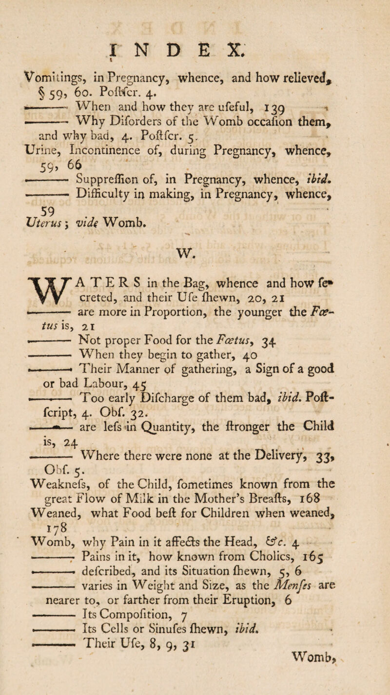 i Vomitings, in Pregnancy, whence, and how relieved, § 59, 60. Poflfcr. 4. — -- When and how they are ufeful, 139 — -— Why Diforders of the Womb occafton them, and why bad, 4. Poflfcr. 5. Urine, Incontinence of, during Pregnancy, whence, 59? •- Suppreflion of, in Pregnancy, whence, ibid. - Difficulty in making, in Pregnancy, whence, 59 ‘ Uterus \ vide Womb. W. WATERS in the Bag, whence and how fe* creted, and their Ufe fhewn, 20, 21 ———• are more in Proportion, the younger the Fee- tus is, 21 -- Not proper Food for the Foetus, 34 - When they begin to gather, 40 - ■ —» Their Manner of gathering, a Sign of a good or bad Labour, 45 •—.- Too early Difcharge of them bad, ibid. Poft- feript, 4. Obf. 32. ■ ■■ ■ — are lefs in Quantity, the ftronger the Child is, 24 .- Where there were none at the Delivery, 33, Obf. 5. Weaknefs, of the Child, fometimes known from the great Flow of Milk in the Mother’s Breafts, 168 Weaned, what Food beft for Children when weaned, 178 Womb, why Pain in it affe&s the Head, £sfr. 4 --7 Pains in it, how known from Cholics, 165 •-- described, and its Situation fhewn, 5, 6 - varies in Weight and Size, as the Menfss are nearer to, or farther from their Eruption, 6 - Its Compofition, 7 ■.. Its Cells or Sinufes fhewn, ibid. ..— Their Ufe, 8, 9, 31