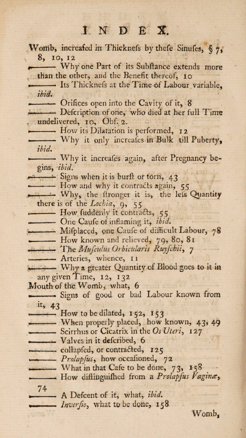 Womb, increafed in Thicknefs by thefe Sinufes, § 7, 8, io, 12 r- Why one Part of its Subftance extends more than the other, and the Benefit thereof, io --- Its Thicknefs at the Time of Labour variable, ibid. * --— Orifices open into the Cavity of it, 8 -—-- Description of one, who died at her full Time , undelivered, io, Obf. 2. * - How its Dilatation is performed, 12 * - Why it only increases in Bulk till Puberty, ibid. *—— Why it increafes again, after Pregnancy be¬ gins, ibid. —*- Signs when it is burft or torn, 43 -- How and why it contracts again, 55 ».. Why, the ftronger it is, the lets Quantity there is of the Lochia, 9, 55 -- How fuddenly it contrails, 55 -- One Caufe of inflaming it, ibid. .-* Mifplaced, one Caufe of difficult Labour, 78 — - How known and relieved, 79, 80, 81 ..- The Muj'culus Orbicularis Ruyfchii, 7 — --- Arteries, whence, 11 ...— Why a greater Quantity of Blood goes to it in * any given Time, 12, 132 Mouth of the Womb, what, 6 — -- Signs of good or bad Labour known from k> 43 ....— How to be dilated, 152, 153 —— When properly placed, how known, 43, 49 t—-- — Scirrhus or Cicatrix in the Os Uteri, 127 --— Valves in it defcribed, 6 *— -- collapfcd, or contracted, 125 —*- Prolapfus, how occafioned, 72 .. . What in that Cafe to be done, 73, 158 --- Plow diflinguifhed from a Prolapfus Vagina, A Defcent of it, what, ibid, lnverfio, what to be done, 158