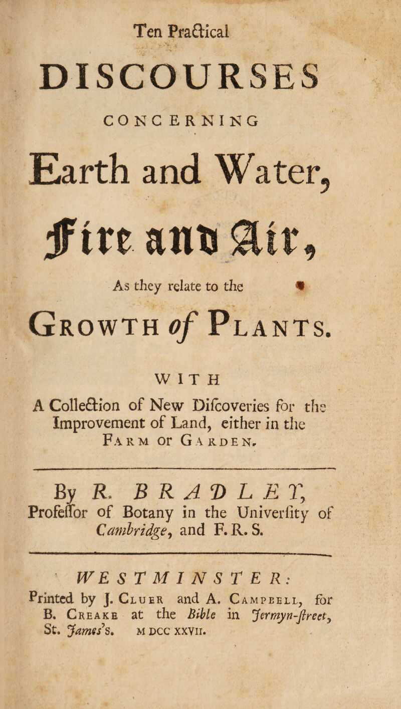 Ten Pra&ical • . . ’ '*• ■* 3»>.' ,K DISCOURSES CONG ERNING Earth and Water, if in ants &tr. As they relate to the % Growth of Plants. WITH A Colle&ion of New Diicoveries for the Improvement of Land, either in the Farm or Garden. By R, B R AD L E % Profeuor of Botany in the Univeriity of Cambridge, and F. R. S. ' WE STMINSTER: Printed by j. Cluer and A. Campbell, for B. C reake at the Bible in Jermyn-ftreciy St. James's. u dcc xxvir.