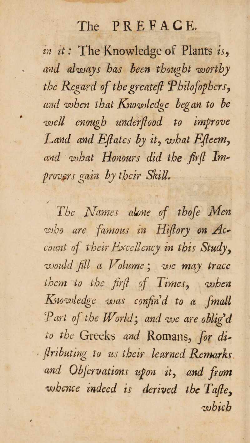 m it: The Knowledge of Plants is, and always has been thought worthy the Regard of thegrcatefl ‘Pbilofothers, and when that Knowledge be? an to be o o well enough underflood to improve Land and Eflates by it, what Efleem, and what Honours did the firfl Im~ gravers gain by their Skill. / The Names alone of thofe Men who are famous in Hiflory on Ac¬ count of their Excellency in this Study, would fill a Volume \ we may trace them to the firfl of Times, when Knowledge was confind to a Jmall 'Part oj the World j and we are oblig’d to the Greeks and Romans, for du flributmg to us their learned Remarks and Objervations upon it, and from whence indeed is derived the Tafle, which