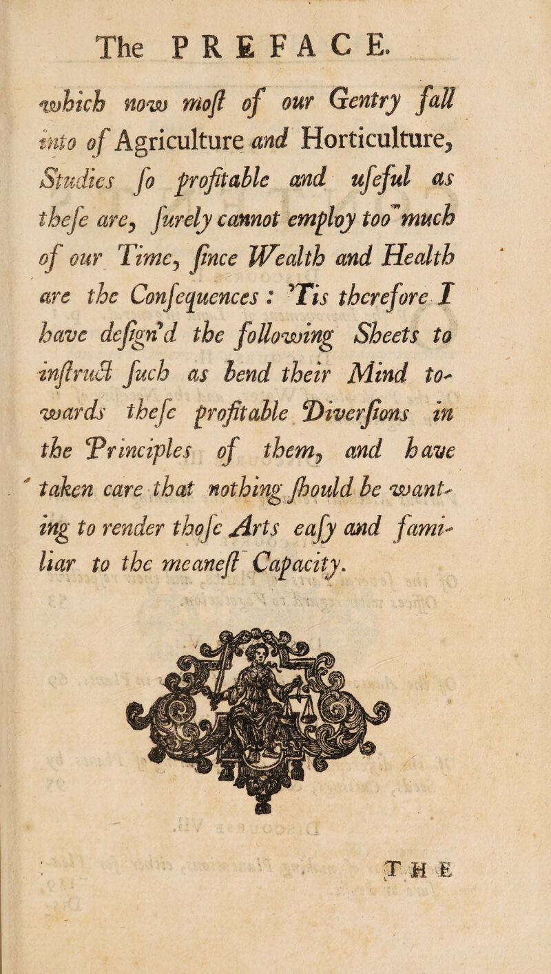 which now mofi of our Gentry fall into oj Agriculture and Horticulture, Studies fo profitable and ttfeful as theje are, jurely cannot employ too much of our Time, fince Wealth and Health are the Confequences : His therefore I have defign'd the following Sheets to inflruM fuch as bend their Mind for¬ wards thefc profitable ‘Diverfions in the Principles of them7 and have taken care that nothing Jhould be want¬ ing to render thojc ylrts eafy and fami¬ liar to the meanefi Capacity. \. • ' -V *v> ► • • . . * • : . ’ ' ' * ■ ' . THE