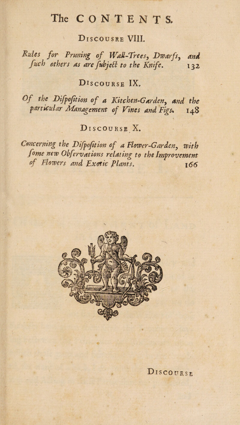 The CON T ENTS. ' Discousre VIIL Rules for Pruning of Wall-Trees, Dwarfs, and fuch others as are fuhjeEl to the Knife. 132 Discourse IX. Of the Difpoftion of a Kitchen-Garden, and the particular Management of Vines and Figs\ 148 Discourse X. Concerning the Difpojition of a Flower-Garden, with fome new Ohfervations relating to the Improvement of Flowers and Exotic plants. 166 Discourse V