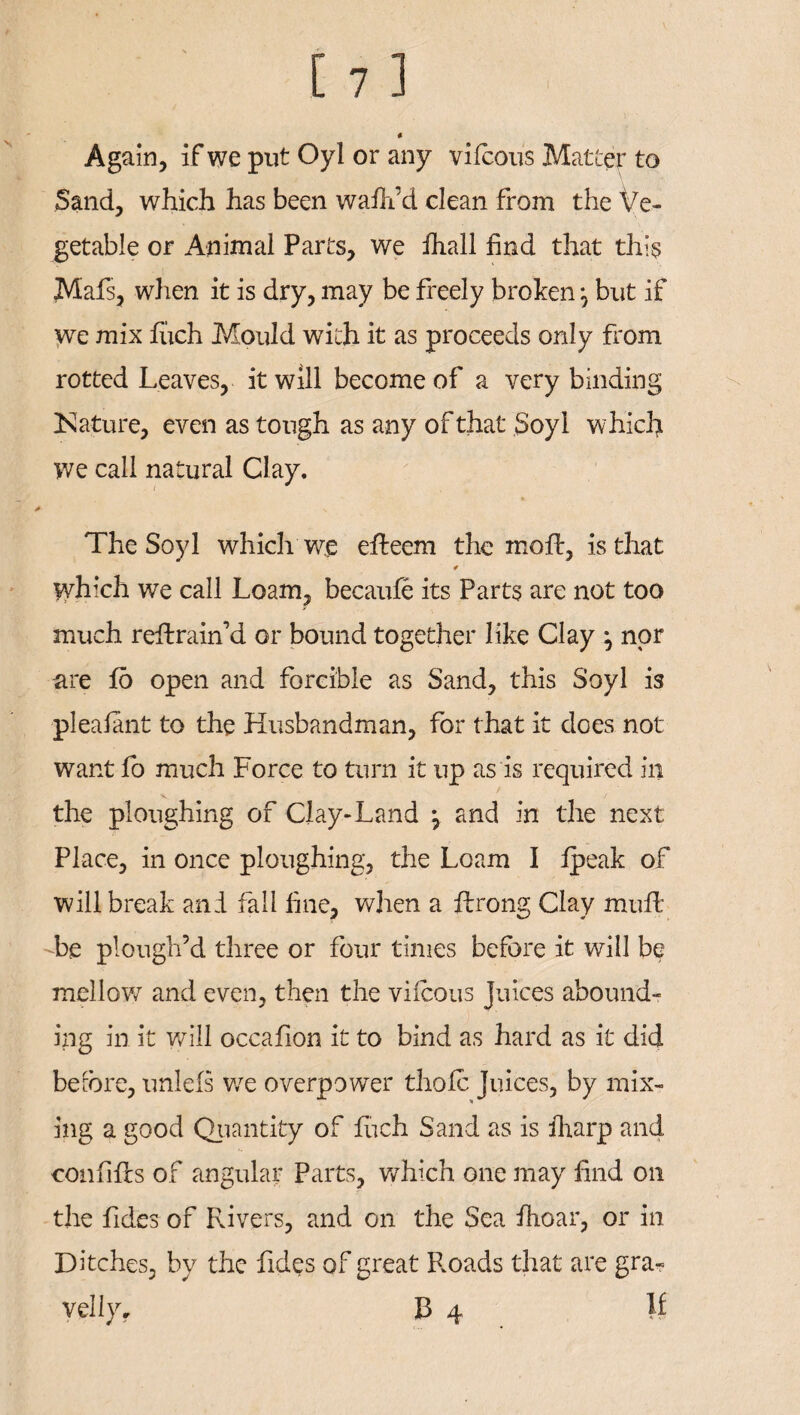 Again, if we put Oyl or any vifeous Matter to Sand, which has been wafli’d clean from the Ve¬ getable or Animal Parts, we fhall find that this Mafs, when it is dry, may be freely broken ^ but if we mix fiich Mould with it as proceeds only from rotted Leaves, it will become of a very binding [Nature, even as tough as any of that Soyl which we call natural Clay. The Soyl which we effceem the mold, is that 4 which we call Loam, becaufe its Parts are not too much reflrain’d or bound together like Clay } nor are fo open and forcible as Sand, this Soyl is pleafant to the Husbandman, for that it does not want fo much Force to turn it up as is required in the ploughing of Clay-Land \ and in the next Place, in once ploughing, the Loam I fpeak of will break and fall fine, when a fdrong Clay muff be plough’d three or four times before it will be mellow and even, then the viicous Juices abound¬ ing in it will occafion it to bind as hard as it did before, unlefs we overpower thole Juices, by mix¬ ing a good Quantity of fiich Sand as is fharp and confifls of angular Parts, which one may find on the Tides of Rivers, and on the Sea fhoar, or in Ditches, by the Tides of great Roads that are gra¬ vel lyf B 4 If