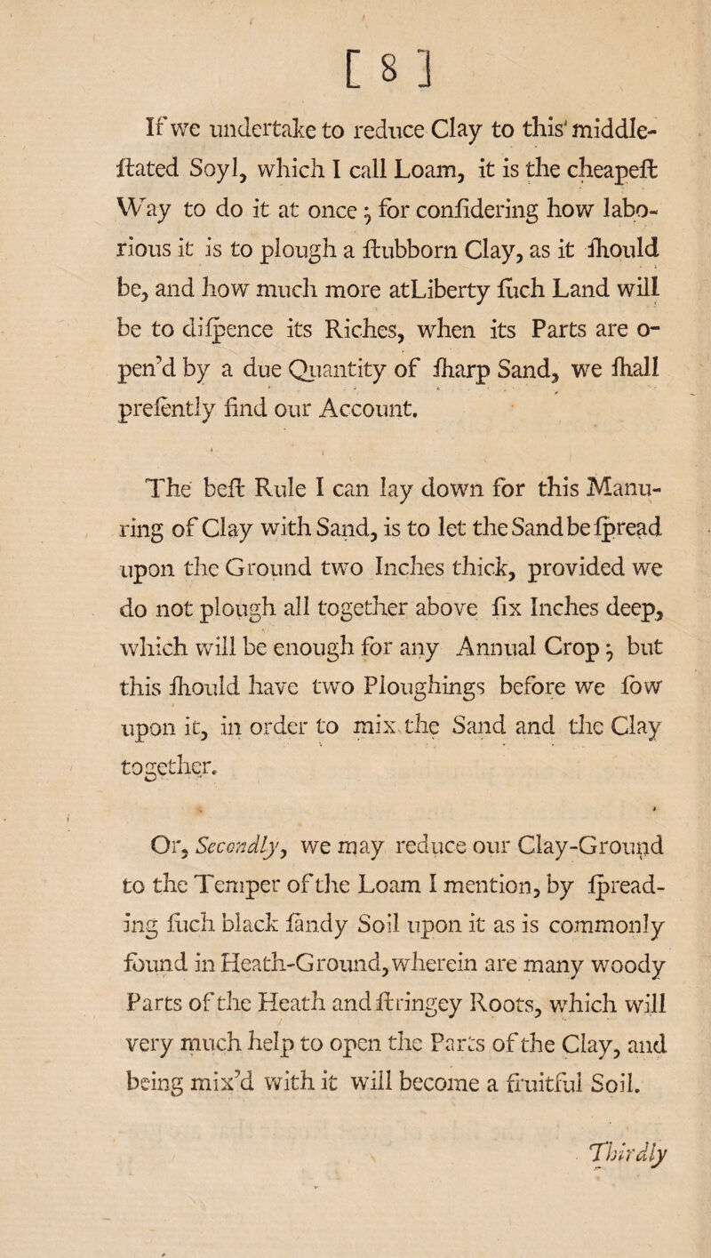 If we undertake to reduce Clay to this'middle- Rated Soyl, which I call Loam, it is the cheapeffc Way to do it at once , for confidering how labo¬ rious it is to plough a flubborn Clay, as it ihould 1 be, and how much more atLiberty fiich Land will be to difpence its Riches, when its Parts are o- pen’d by a due Quantity of iharp Sand, we fhall prefently find our Account. The beh Rule I can lay down for this Manu¬ ring of Clay with Sand, is to let theSandbefpread upon the Ground two Inches thick, provided we do not plough all together above fix Inches deep, which will be enough for any Annual Crop ^ but this Ihould have two Ploughings before we fow upon it, in order to mix the Sand and the Clay together. 4 Or, Secondly, we may reduce our Clay-Ground to the Temper of the Loam I mention, by thread¬ ing fuch black fandy Soil upon it as is commonly found in Heath-Ground, wherein are many woody Parts of the Heath and firing ey Roots, which will very much help to open the Parts of the Clay, and being mix'd with it will become a fruitful Soil. Thirdly