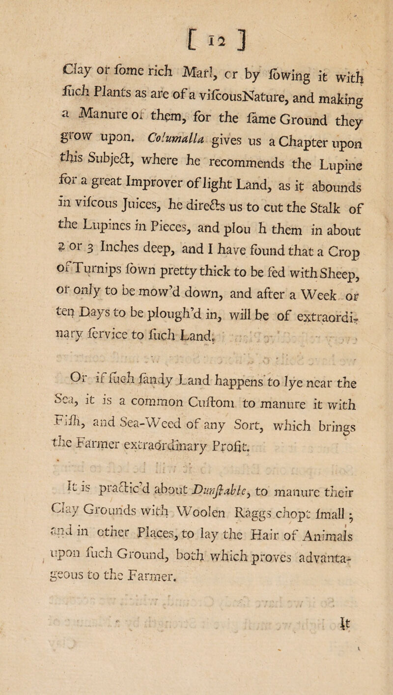 t i» 3 Chy or fome rich Marl, cr by lowing it with liich Plants as are ot a vilcousNature, and making a ^anurc 0i for the fame Ground they glow upon. Columalla gives us a Chapter upon this Subject, where he recommends the Lupine for a great Improver of light Land, as it abounds in vifeous Juices, he direfts us to cut the Stalk of the Lupines in Pieces, and plou h them in about 2 or 3 Inches deep, and I have found that a Crop of Turnips fown pretty thick to be fed with Sheep, or only to be mow’d down, and after a Week or ten Days to be plough’d in, will be of extraordi¬ nary fervice to foch Land. ■ ' / . ( - • * ** - ' .. .',, . *  Or if liich fandy Land happens to lye near the Sea, it is a common Culloni to manure it with t jfh, and Sea-Weed of any Sort, which brings the Farmer extraordinary Profit. prattic d about JDunfi.abie3 to manure their Clay Grounds with Woolen Raggs chopt Imall • rmd in ether Places, to lay the Hair of Animals upon fuch Ground, both which proves advanta¬ geous to the Farmer. It V