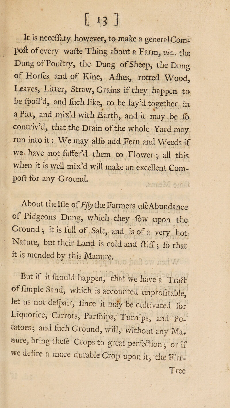 [ >3 1 It is neceflary however, to make a general Com- poft of every wafte Thing about a Farm, viz., the Dung of Poultry, the Dung of Sheep, the Dung of Horfes and of Kine, Afhes, rotted Wood, Leaves, Litter, Straw, Grains if they happen to be fpoil d, and fiich like, to be lay’d together in. a Pitt, and mix’d with Earth, and it may be io contriv d, that the Drain of the whole Yard may run into it: We may alfo add Fern and Weeds if • — * * ' - ' ; - • - .1 V..-'-' . , h X we have not fuffer’d them to Flower: all this when it is well mix’d will make an excellent Com- poft for any Ground. I c. - , t - . . w. ^ '• About thelfle ofEJly the Farmers uleAbundance of Pidgeons Dung, which they low upon the Ground ; it is full of Salt, and is of a very hot Mature, but their Land is cold and ftifF ; fo that it is mended by this Manure. • > i « . * 1 « * ... - J - * - . i . . ^ y - ' * \ 9 ^ But if it Ihould happen, that we have a Traft of limplc Sand, which is accounted unprofitable, let us not defpair, lince it may be cultivated for Liquoiice, Carrots, Parlnips, Turnips, and Po¬ tatoes; and Inch Ground, will, without any MaT nure, bring thefe Crops to great perfection; or if wc defie a more durable Crop upon it, the Firr- Tree