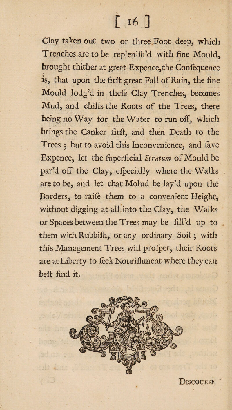 [ ] Clay taken out two or three Foot deep, which Trenches are to be replenifh’d with fine Mould, brought thither at great Expence,the Confequence is, that upon the firfb great Fall of Rain, the fine Mould lodg’d in thefe Clay Trenches, becomes Mud, and chills the Roots of the Trees, there being no Way for the Water to run off, which brings the Canker firft, and then Death to the Trees ^ but to avoid this Inconvenience, and fave Expence, let the fuperficial Stratum of Mould be par’d off the Clay, efpecially where the Walks . are to be, and let that Molud be lay’d upon the Borders, to raife them to a convenient Height, without digging at alfinto the Clay, the Walks or Spaces between the Trees may be fill’d up to them with Rubbiih, or any ordinary Soil j with this Management Trees will prolper, their Roots are at Liberty to fiek Nourifhment where they can beft find it. Discount