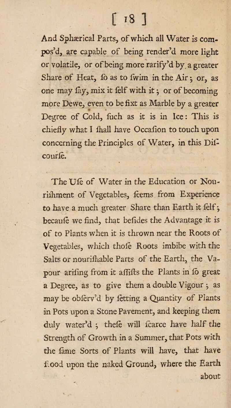 [ '8 ] And Sphserical Parts, of which all Water is com¬ pos’d, are capable of being render’d more light or volatile, or of being more rarify’d by a greater Share of Heat, to as to fwim in the Air -7 or, as one may lay, mix it lelf with it7 or of becoming more Dewe, even to befixt as Marble by a greater Degree of Cold, luch as it is in Ice: This is chiefly what I fhall have Occalion to touch upon concerning the Principles of Water, in this DiC courle. > i The Ule of Water in the Education or !Nou~ rilhment of Vegetables, leems from Experience a to have a much greater Share than Earth it lelf 7 becaule we find, that belides the Advantage it is of to Plants when it is thrown near the Roots of Vegetables, which thole Roots imbibe with the Salts or nourilhable Parts of the Earth, the Va¬ pour ariling from it allilhs the Plants in lo great a Degree, as to give them a double Vigour as may be oblerv’d by letting a Quantity of Plants in Pots upon a Stone Pavement, and keeping them duly water’d 7 thele will Icarce have half the Strength of Growth in a Summer, that Pots with the fame Sorts of Plants will have, that have hood upon the naked Ground, where the Earth about