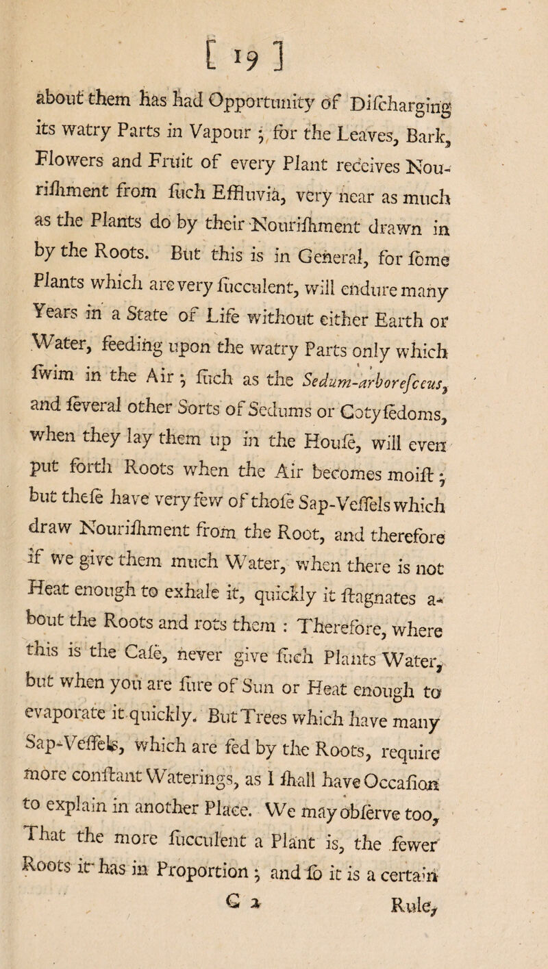 about them has had Opportunity of Dilcharging its watry Parts in Vapour • for the Leaves, Bark, Flowers and Fruit of every Plant receives Nou- rifhment from fuch Effluvia, very near as much as the Plants do by their Nourilhment drawn in by the Roots. Btit this is in General, for feme Plants which are very fucculent, will endure many Years in a State of Life without either Earth or Water, feeding upon the watry Parts only which Iwim in the Air j fuch as the Sedum-arboyefceus} and feveral other Sorts of Sedums or Cotyledoms, when they lay them up in the Houle, will even put foith Roots when the Air becomes moift; but thefe have very few of thofe Sap-VeiTels which draw Nouriihment from the Root, and therefore if we give them much Water, when there is not Heat enough to exhale it, quickly it ftagnates a« bout the Roots and rots them : Therefore, where this is the Cafe, never give fuch Plants Water, but when you are fire of Sun or Heat enough to evaporate it quickly. But Trees which have many Sap-VeffeL, which are fed by the Roots, require more conftant Waterings, as 1 fhall have Occafion to explain in another Place. We mayobferve too. That the more fucculent a Plant is, the fewer Roots itrhas in Proportion \ and lb it is a certairi % Rule,