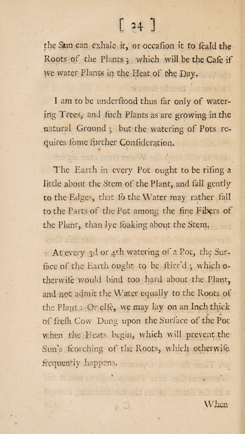 the Sjun can exhale it, or occafion it to fcald fchf Roots of the Plants j which will be the Cafe if we water Plants in the Heat of the Bay, I am to be underftaod thus far only of water¬ ing Trees, and lbch Plants as are growing in the natural Ground ^ but the watering of Pots re¬ quires lome further Confideration, * The Earth in every Pot ought to be rifing a little about the Stem of the Plant, and fall gently to the Edges, that fo the Water may rather fall to the Parts of the Pot among the fine Fibers of the Plant, than lye foaking about the Stem. At every 3d or 4th watering of a Pot, the Sur¬ face of the Earth ought to be ftirr’d which 0- therwife would bind too hard about the Plant, and not admit the Water equally to the Roots of the Plant: Or elle, we may lay on an Inch thick of freih Cow Dung upon the Surface of the Pot when the Beats begin, which will prevent the Surfs torching of the Roots, which other wife frequently happens. When