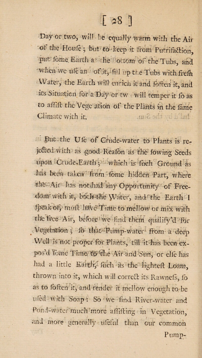 [ *8 3 Day or two, will be equally warm with the Air of the Houle; but to -keep it From Putrifa&ion, put fome Earth a * the ottom of the Tubs, and when, we ufe an of it, fill ??p the Tubs with frelh Water, the Earth wifi enrich it and fofteh it, and its Situation for a Day or tw will temper it lo as to affift the Vege ation of the Plants in the lame Climate with it. .fn.i, ' But-the Ule of Crude-water to Plants is re- |e£led with as good Realon as the; lowing Seeds upoit Crude-rEarth*• which is Inch. Ground as Ms been taken from fame hidden Part, where •fM-Aii has notdiad any Opportunity of Free¬ dom/ with it, botMthe \Vater, and ' the Earth I Ip^kk ofy mull MVe Tirtie to mellow or mix with tiie tree Air, before wc End them qualify hi for t- Vegetation -7 lb tliat :Pump-water from a deep Well is not proper for Plants, till it'has been ex- poski I dine Time., fo @ie Air and Sun, or elle has had a little Earthy filch as the lighted: Loam, thrown into it, which will correct its Ilawnefs, fo as to foften it, and render it mellow enough to be med with Soap: So fwe -find River-water and y '•* r « 4 Pond-water much‘more affifting in Vegetation, >- * * ' _ t and more generally ufeful than our common P ump-