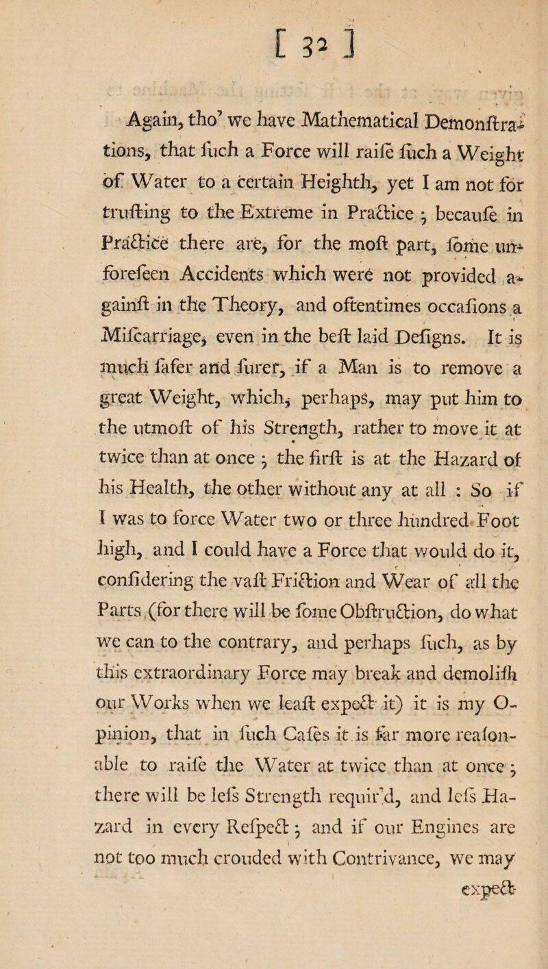 1 H. Again, tho7 we have Mathematical Demonftra- tions, that iuch a Force will raife fuch a Weight of Water to a certain, Heighth, yet I am not for trufling to the Extreme in Pra&ice j becaufe in Practice there are, for the moft part, feme urn- , s fbrefeen Accidents which were not provided a* gain# in the Theory, and oftentimes occafions a i Mifcarriage* even in the bell laid Deligns. It is much lafer and furer, if a Man is to remove a great Weight, which,' perhaps, may put him to the utmoft of his Strength, rather to move it at twice than at once ^ the firll is at the Hazard of his Health, the other without any at all : So if 1 was to force Water two or three hundred Foot high, and I could have a Force that would do it, confidering the vail Friction and Wear of all the Parts (for there will be feme Obfh'uftion, do what we can to the contrary, and perhaps fuch, as by this extraordinary Force may break and demoliih our Works when we kail expe£l it) it is my O- pinion, that in fuch Cafes it is far more reafon- able to raife the Water at twice than at once; there will be lels Strength requir'd, and lels Ha¬ zard in every Relpe£l} and if our Engines are / ' not too much crouded with Contrivance, we may expert-