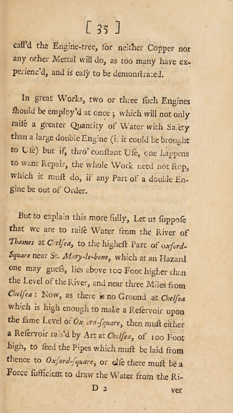 / * call’d the Engine-tree, for neither Copper nor any other Met cal will do, as too many have ex* perienc d, and is ealy to be demand rated. In great Works, two or three fiich Engines ihould be employ’d at once j which will not only raiie a greater Quantity of Water with Safety than a large double Engine (if it could be brought to Lie) but if, thro’ conftant Ufe, one happens to w<iht Repair, the whole Work need not flop. Which it mud do, it any Part of a double En¬ gine be out of Order. But to explain this more fully. Let us hippofe that we are to raiie Water from the River of Thames at Che Ifed, to the higheft Part of oxford- Square near St. Mary-le-bone, which at an Hazard one may guefs, lie's above ioo Foot higher than the Level of the River, and near three Miles from Coeljea : Now, as there k no Ground at Che Ife a, which is high enough to make a Eefervoir upon the fame Level of 6xJcrd-fquare> then mud either a Refervoir rais’d by Art at Chdfea, of ioo Foot high, to feed the Pipes which mud be laid from thence to Oxfordfquare, or qife there mud be a Force diffident to draw the Water from the Ri- D 2 ver