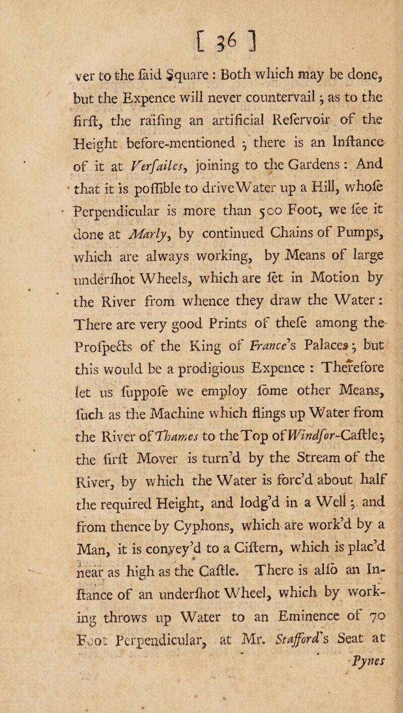 ver to the laid Square : Both which may be done, but the Expence will never countervail ^ as to the firfc, the railing an artificial Refervoir of the Height before-mentioned *, there is an Inllanco of it at Verfailes, joining to the Gardens : And • that it is poffible to drive Water up a Hill, whole • Perpendicular is more than 500 Foot, we lee it done at Marly, by continued Chains of Pumps, which are always working, by Means of large underIhot Wheels, which are let in Motion by the River from whence they draw the Water: There are very good Prints of thele among the- Prolpe&s of the King of Trance s Palace* j but this would be a prodigious Expence : Therefore let us luppofe we employ lome other Means, fuch as the Machine which flings up Water from the River of Thames to the Top oflVindfor-Caftte? the firft Mover is turn’d by the Stream of the River, by which the Water is forc’d about half the required Height, and lodg’d in a Well y and from thence by Cyphons, which are work’d by a Man, it is convey’d to a CiEern, which is plac’d near as high as the Cafile. There is alio an In- fiance of an underlhot Wheel, which by work¬ ing throws up Water to an Eminence of 70 Foot Perpendicular, at Mr. Stafford's Seat at Tynes