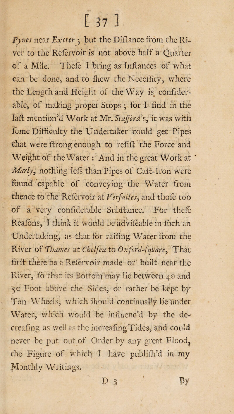 Pyxes near 'Exeter •, but the Diflance from the Ri~ ver to tire Relervoir is not above half a Quarter of a Mile, Thefe I bring as Infhances of what can be done, and to fhew the Neceffity, where the Length and Height of the Way h confider- able, of making proper Stops * for I find in the lafl mention’d Work at Mr. Stafford's, it was with feme Difficulty the Undertaker could get Pipes that were ftrong enough to refill the Force and Weight of the Water : And in the great Work at ' Marly, nothing lefs than Pipes of Call-Iron were found capable of conveying the Water from thence to the Relervoir at Verfalles, and thofe too of a very confiderable Subfiance. For the lb Reafons, I think it would be advifeable in Rich an r - » Undertaking, as that for railing Water from the River of 'Thames at Chelfea to Oxford-]quare. That firfl there be a Relervoir made or built near the River, fo that its Bottom may lie between 40 and 50 Foot above the Sides, or rather be kept by Tan Wheels, which fhould continually lie under Water, which would be influenc’d by the de-- creafmg as well as the inereafingTides, and could never be put out of Order by any great Flood, the Figure of which I have publifh’d in my Monthly Writings.