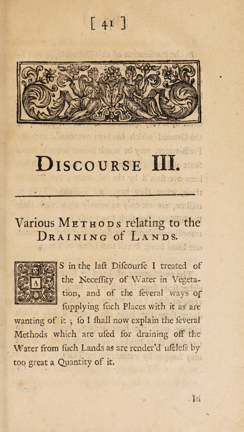 U> ] D ISCOURSE III. *■- « .» - ■ * ’ * * . Various Methods relating to the Draining of Lands. - « j * ? Mi. ; • ■< ; % S in the laft DiicOurfe I treated of '•  r' the Neceffity of Water in Vegeta- tion, and of the feveral ways of lupplying inch Places with it as are wanting of it j lb I ihall now explain the feveral { ' 1 « ' • r Methods which are ufed for draining off the J ' •  t Water from fuch Lands as are render’d uielefs by ' - i . • • : ► too great a Quantity of it.