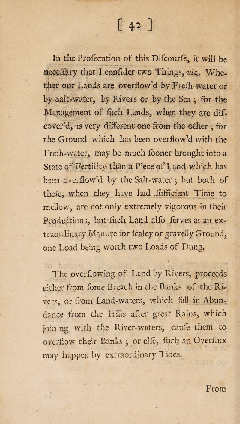 In the Frofecution of this Difcourle, it wili be neceilary that I confider two Things, viz. Whe- ther our Lands are overflow’d by Frefh-water or by Salt -water, by Rivers or by the Sea ^ for the Management of fuch Lands, when they are dif- cover’d, is very different one from the other *, for the Ground .which has been overflow’d with the Trefli-water, may be much fooner brought into a State of Fertility than a Piece of Land which has been overflow’d by the Salt-water j but both of thefe, when they have had iufficient Time to mellow, are not only extremely vigorous in their ProducHons, but fuch. Land aifo ferves as an ex¬ traordinary Manure for fcaley or gravelly Ground, one Load being worth two Loads of Dung. f. * The overflowing of Land by Rivers, proceeds either from fome Breach in the Banks of the Ri¬ vers, or from Land-waters, which fall in Abun¬ dance from the Hills after great Rains, which joining with the River-waters, caufe them to overflow their Banks ^ or elie, fuch an Overflux may happen by extraordinary Tides. From