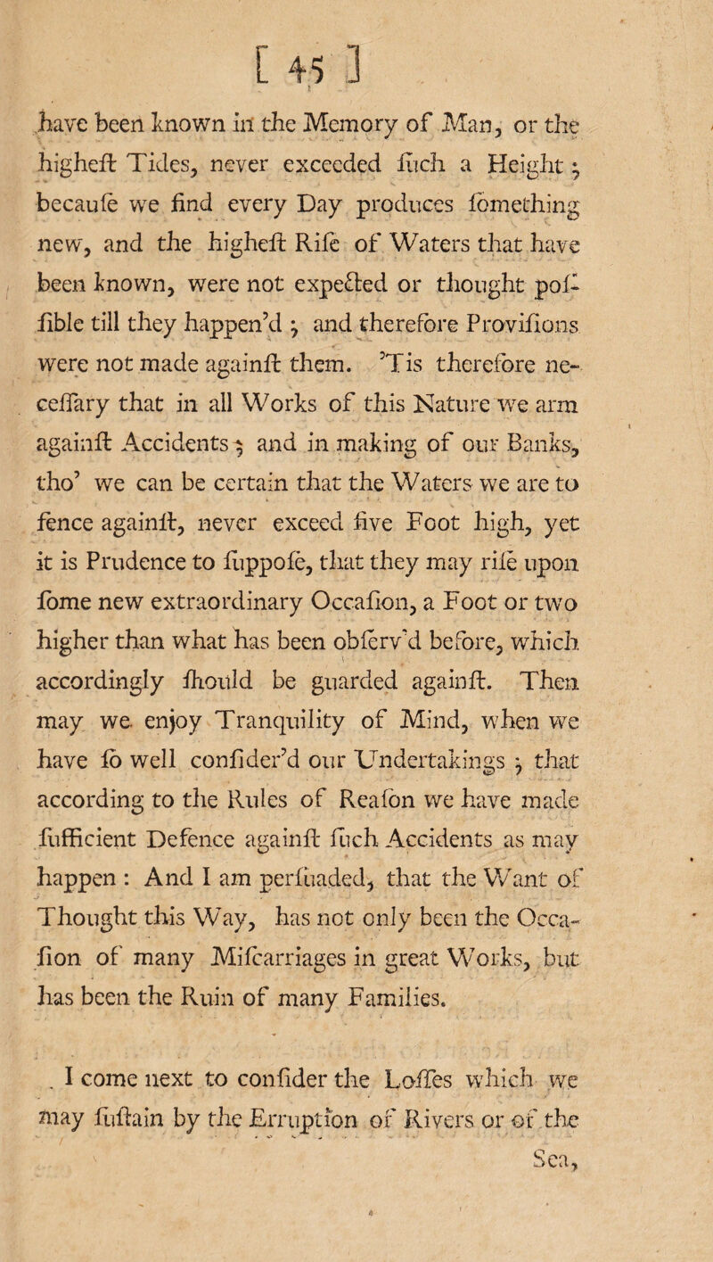 have been known in the Memory of Man, or the highefl Tides, never exceeded fiich a Height; becaule we find every Day produces fbmething new, and the higheft Rife of Waters that have been known, were not expe&ed or thought pof- iible till they happen’d ^ and therefore Provifions were not made againfi: them. Tis therefore ne- cellary that in all Works of this Nature we arm againfi: Accidents -$ and in making of our Banks, tho’ we can be certain that the Waters we are to K. . * fence againfi, never exceed five Foot high, yet it is Prudence to fuppofe, that they may rile upon fame new extraordinary Occafion, a Foot or two higher than what has been oblerv'd before, which accordingly fhould be guarded againfi. Then may we. enjoy Tranquility of Mind, when we have fo well confider’d our Undertakings } that according to the Rules of Fveafon we have made fiifficient Defence againfi fuch Accidents as may happen : And I am perfiiaded, that the Want of Thought this Way, has not only been the Occa¬ fion of many Mifcarriages in great Works, but has been the Ruin of many Families. . I come next to confider the LofTes which we may fufiain by the Erruption of Rivers or of the - / . * ■ ! * ■ . 1 Sea, tt