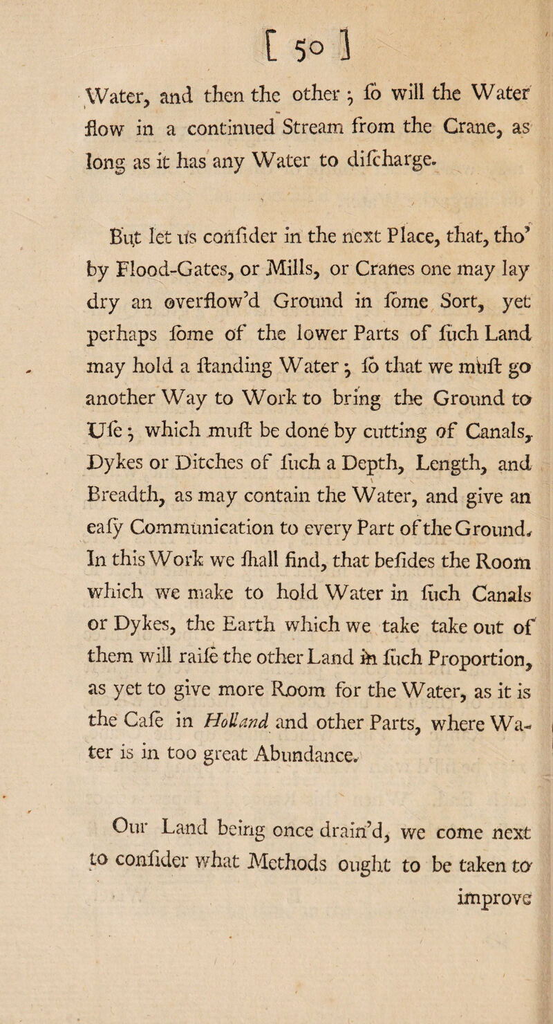 / [ 5° 3 Water, and then the other * fo will the Water flow in a continued Stream from the Crane, as long as it has any Water to difcharge. But let us confider in the next Place, that, tho’ by Flood-Gates, or Mills, or Cranes one may lay dry an overflow’d Ground in fome Sort, yet perhaps tome of the lower Parts of liich Land may hold a Handing Water ^ 16 that we mkft go another Way to Work to bring the Ground to Ule j which mull be done by cutting of Canals,. Dykes or Ditches of fuch a Depth, Length, and \ \ Breadth, as may contain the Water, and give an ealy Communication to every Part of the Ground* In this Work we fhall find, that befides the Room which we make to hold Water in liich Canals or Dykes, the Earth which we take take out of them will raile the other Land ih liich Proportion, as yet to give more Room for the Water, as it is the Cale in Holland and other Parts, where Wa¬ ter is in too great Abundance, Our Land being once drain’d, we come next to confider what Methods ought to be taken to improve