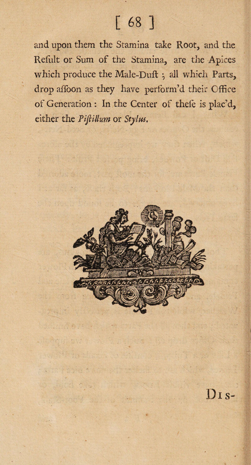 and upon them the Stamina take Root, and the Refult or Sum of the Stamina, are the Apices which produce the Male-Dull all which Parts, drop affoon as they have perform’d their Office of Generation : In the Center of thefe is plac’d, either the Tiftillum or Stylus, Dis-