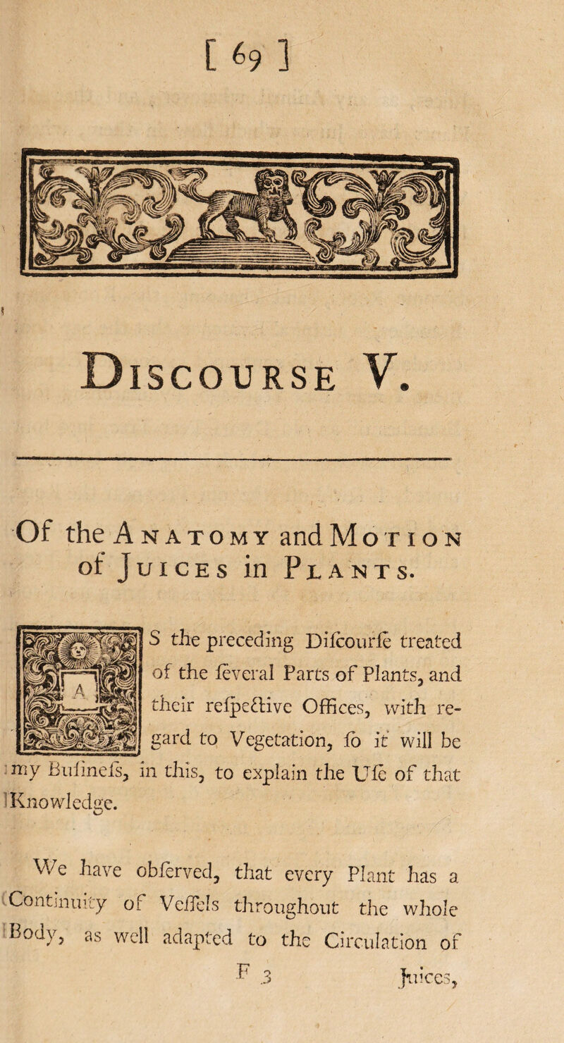 [69] Discourse V. Of the Anatomy and Motion of Juices in Plants. S the preceding Difcourfi treated of the feveral Parcs of Plants, and their refpe&ive Offices, with re¬ gard to Vegetation, fo it will be my Bufinefs, in this, to explain the Ufe of that Knowledge. We have obferved, that every Plant has a Continuity of VeiTels throughout the whole Body, as well adapted to the Circulation of