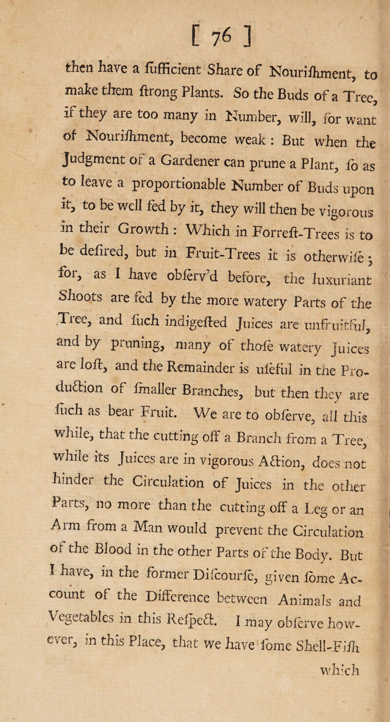 then Have a lufficient Share of Nouriihment, to make them ftrong Plants. So the Buds of a Tree, if they are too many in Number, will, for want of Nouriihment, become weak: But when the Judgment or a Gardener can prune a Plant, fo as to leave a proportionable Number of Buds upon it, to be well fed by it, they will then be vigorous in their Growth : Which in Forreft-Trees is to he defired, but in Fruit-Trees it is otherwife j for, as I have obferv’d before, the luxuriant Shoots are fed by the more watery Parts of the .Tiee, and fuch indigefted Juices are unfruitful, and by pruning, many of thole watery juices are loft, and the Remainder is ulefi.il in the Pro- duftion of fmaller Branches, but then they are fuch as bear Fruit. We are to obferve, all this while, that the cutting off a Branch from a Tree, while its Juices are in vigorous Aftion, does not hinder the Circulation of Juices in the other Paits, no more than the cutting off a Leg or an Arm from a Man would prevent the Circulation of the Blood in the other Parts of the Body. But I have, in the former Difcourfe, given feme Ac¬ count of the Difference between Animals and Vegetables in this Refpeft. I may obferve how¬ ever, m this Place, that we have feme Shell-Fiih which