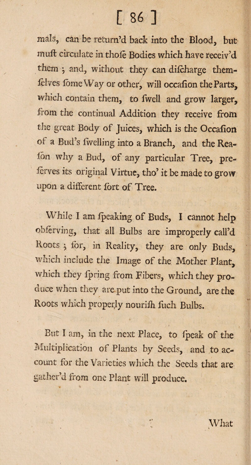 mals, can be return’d back into the Blood, but muft circulate in thofe Bodies which have receiv’d them j and, without they can difcharge them- ftlves fome Way or other, will occafion the Parts, which contain them, to fwell and grow larger, from the continual Addition they receive from the great Body of Juices, which is the Occafion oi a Bud’s fwelling into a Branch, and the Rea- ion why a Bud, of any particular Tree, pre- ferves its original Virtue, tho’ it be made to grow upon a different fort of Tree. While I am Ipeaking of Buds, I cannot help obferving, that all Bulbs are improperly call’d Roots } for, in Reality, they are only Buds, which include the Image of the Mother Plant, which they fpring from Fibers, which they pro¬ duce when they are put into the Ground, are the Roots which property nouriJh Rich Bulbs. But I am, in the next Place, to fpeak of the Multiplication of Plants by Seeds, and to ac¬ count for the Varieties which the Seeds that are gather’d from one Plant will produce. » * What