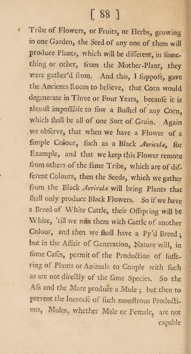 . i 11 ibe oi Flowers, or Fruits, or Herbs, growing in one Garden, the Seed of any one of them wili produce Plants, which will be different, in fome?* thing or other, from the Mother-Plant, they were gather’d from. And this, I fuppole, gave the Ancients Room to believe, that Corn would degenerate in Three or Four Years, becaufe it is alniofl- impoffible to low a Buihel of any Corn, which ihall be all of one Sort of Grain. Again ,we obferve, that when we have a Flower of a limple Colour, fuch as a Black Auricula^ for Example, and that we keep this Flower remote from others of the fame Tribe, which are of dif¬ ferent Colours, then the Seeds, which we gather from the Black Auricula will bring Plants that ihall only produce Black Flowers. So if we have a Breed of White Cattle, their Offspring Will be White, ’till we mix them with Cattle of another Colour, and then we ihall have a Py’d Breed \ but in the Affair of Generation, Nature will, in fome Cafes, permit of the Produaion of buffe¬ ring of Plants or Animals to Couple with fiich as are not direTly of the fame Species. So the Afs and the Mare produce a Mule j but then to prevent the Increale of fuch monflrous Produ&i- ons, Mules, whether Male or Female, are not capable