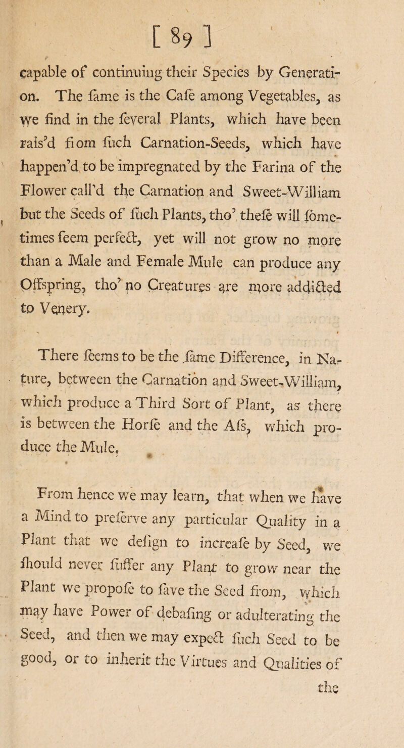 [89] t .f capable of continuing their Species by Generati¬ on. The fame is the Cafe among Vegetables, as we find in the feveral Plants, which have been rais’d fiom fuch Carnation-Seeds, which have happen’d to be impregnated by the Farina of the Flower call'd the Carnation and Sweet-William but the Seeds of fuch Plants, tho’ thefe will fome- times feem perfect, yet will not grow no more than a Male and Female Mule can produce any Offspring, tho’ no Creatures are njore addifted to Venery. v t There feems to be the .fame Difference, in Nar pure, between the Carnation and Sweet-William, which produce a Third Sort of Plant, as there is between the Horfe and the Afs, which pro¬ duce the Mule. • * ■ * 1 »• From hence we may learn, that when we have a Mind to preferve any particular Quality in a Plant that we deflgn to increafe by Seed, we fhould never Puffer any Platw to grow near the Plant we propofe to five the Seed from, which may have Power of debafing or adulterating the Seed, and then we may expea fuch Seed to be good, or to inherit the Virtues and Qualities of the