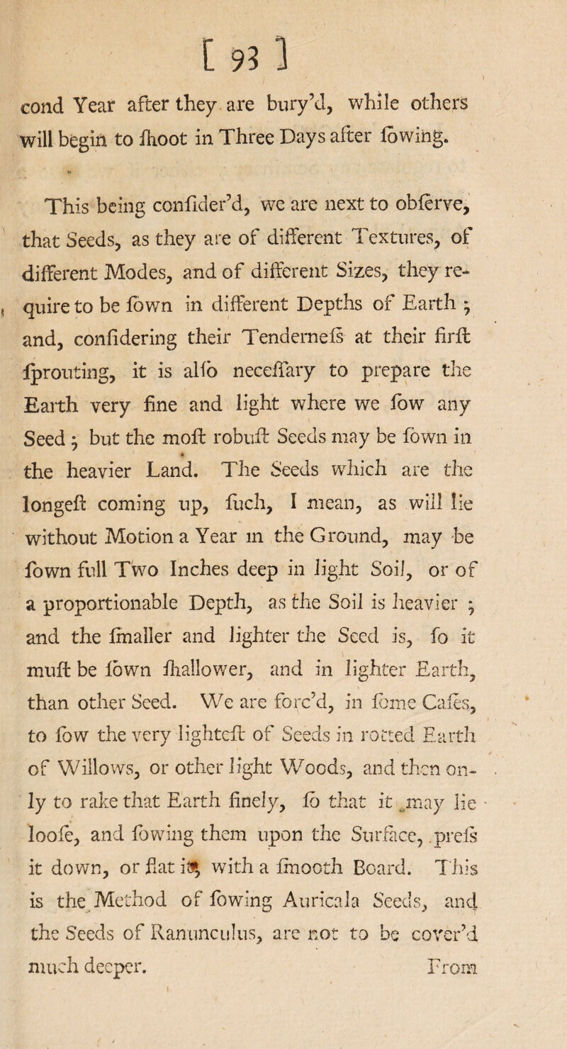 I ' ' cond Year after they are bury’d, while others will begin to fhoot in Three Days after lowing. This being confider’d, we are next to obferve, that Seeds, as they are of different Textures, of different Modes, and of different Sizes, they re- , quire to be fown in different Depths of Earth ; and, confidering their Tendernels at their firll Iprouting, it is alio neceffary to prepare tire Earth very fine and light where we fow any Seed j but the moll robuft Seeds may be fown in the heavier Land. The Seeds which are the longefi: coming up, fuch, I mean, as will lie without Motion a Year in the Ground, may be fown full Two Inches deep in light Soil, or of a proportionable Depth, as the Soil is heavier ; and the finaller and lighter the Seed is, fo it muft be lown fhallower, and in lighter Earth, than other Seed. We are forc’d, in tome Cafes, to low the very lightefl of Seeds in rotted Earth of Willows, or other light Woods, and then on¬ ly to rake that Earth finely, lb that it ..may lie - loole, and lowing them upon the Surface, .prefs it down, or fiat it?, with a fmooth Board. This is the Method of lowing Auricala Seeds, and the Seeds of Ranunculus, are not to be cover’d much deeper. From