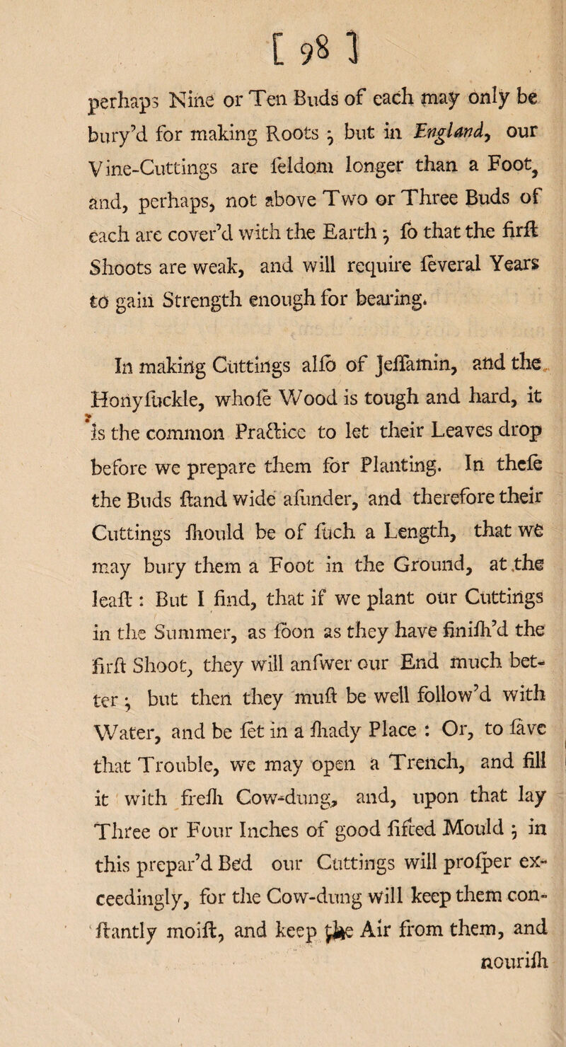 perhaps Nine or Ten Buds of each may only be bury’d for making Roots ^ but in England, our Vine-Cuttings are feldom longer than a Foot? and, perhaps, not above Two or Three Buds of each are cover’d with the Earth j fo that the firft Shoots are weak, and will require feveral Years to gain Strength enough for bearing* In making Cuttings alio of Jefiamin, and the Horiyfhckle, whole Wood is tough and hard, it 'is the common Pra&ice to let their Leaves drop before we prepare them for Planting. In thcfe the Buds Rand wide afunder, and therefore their Cuttings fhould be of fuch a Length, that w£ may bury them a Foot in the Ground, at,the Ieafl: But I find, that if we plant our Cuttings in the Summer, as foon as they have finifh’d the hrft Shoot, they will anfwer our End much bet¬ ter ^ but then they muff be well follow’d with Water, and be let in a fhady Place : Or, to favc that Trouble, we may open a Trench, and fill it with ffefh Cow^-dung, and, upon that lay Three or Four Inches of good lifted Mould 5 in this prepar’d Bed our Cuttings will profper ex¬ ceedingly, for die Cow-dung will keep them con- flantly moift, and keep Air from them, and nourifh