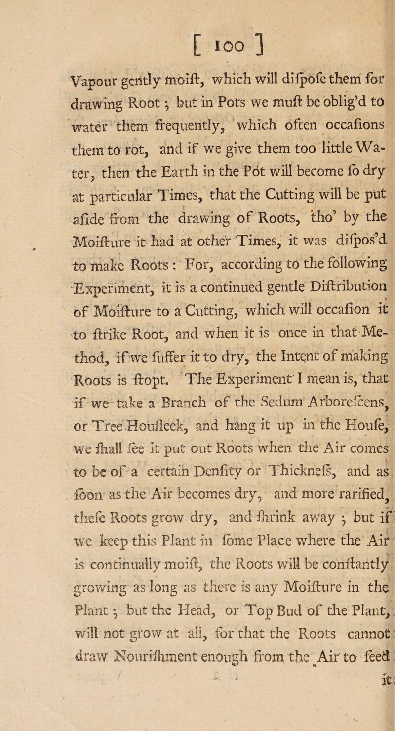 Vapour gently moift, which will difpofe them for drawing Root ^ but in Pots we miift be oblig’d to water them frequently, which often occafions them to rot, and if we give them too little Wa- . ■ t ter, then the Earth in the P6t will become fo dry at particular Times, that the Cutting will be put afide from the drawing of Roots, tho’ by the Moifture it had at other Times, it was dilpos’d to make Roots: For, according to the following Experiment, it is a continued gentle Diftribution of Moifture to a Cutting, which will occafion it to ftrike Root, and when it is once in that Me¬ thod, if we fuffer it to dry, the Intent of making Roots is ftopt. The Experiment I mean is, that if we take a Branch of the Sedum Arborefcens^ or Tree Houileek, and hang it up in the Houfe, we Ihall lee it put out Roots when, the Air comes to be of a certain Denfity or Thicknefs, and as icon as the Air becomes dry, and more rarihed, thefe Roots grow dry, and ihrink awray } but ifi we keep this Plant in Ibrne Place where the Air is continually moift, the Roots will be conftantly growing as long as there is any Moifture in the Plant ^ but the Head, or Top Bud of the Plant, will not grow at all, for that the Roots cannot draw Nourilhment enough from the m Air to feed