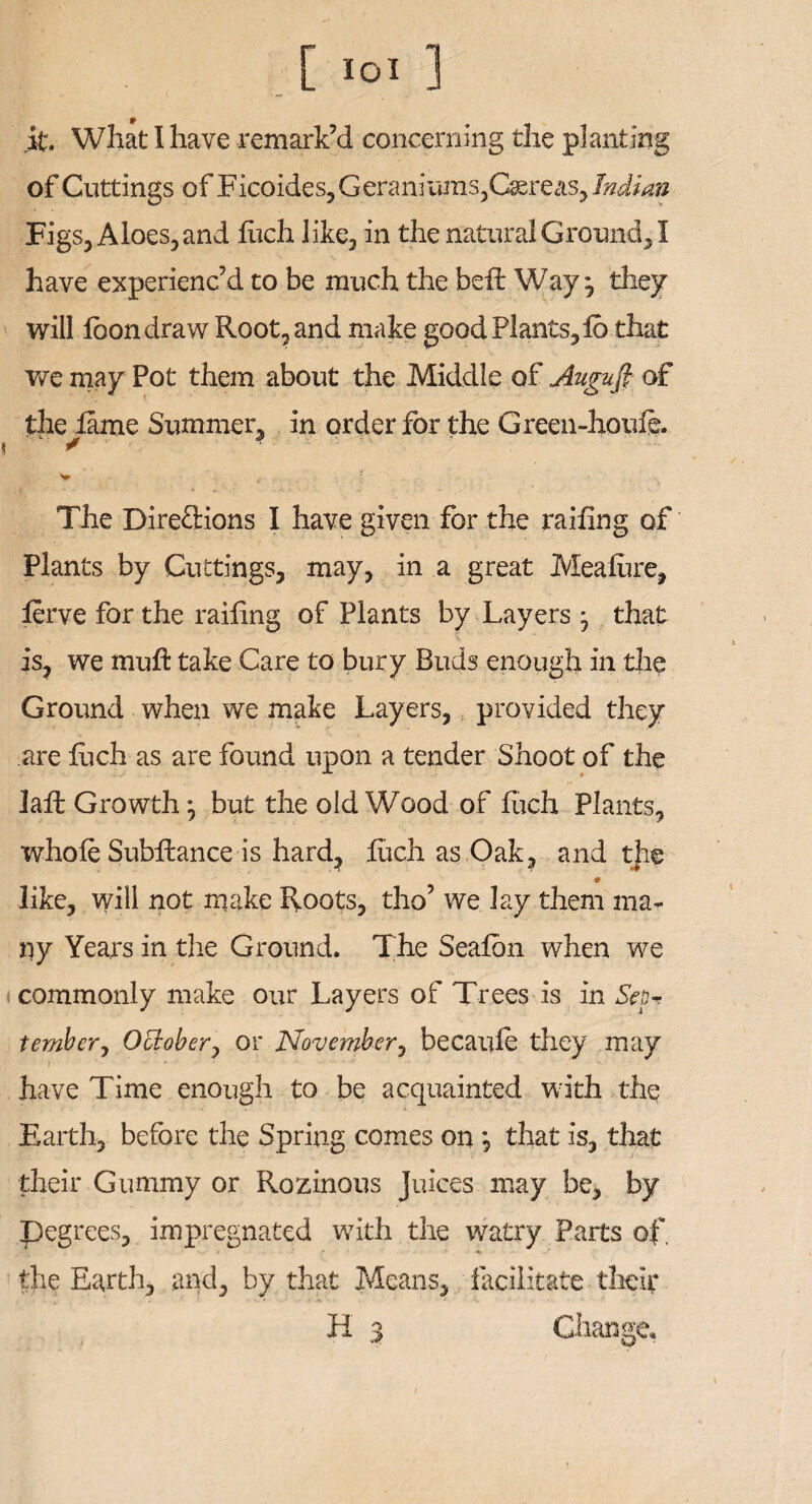 it. What I have remark’d concerning the planting of Cuttings of Ficoides, Geraniums,Caereas, Indian Figs, Aloes, and luch like, in the natural Ground, I have experienc’d to be much the bed: Way ^ they will loon draw Root, and make good Plants, ib that we may Pot them about the Middle of Augufi of the lame Summer, in order for the Green-houfe. \ ' • V r ' The Direftions I have given for the railing of Plants by Cuttings, may, in a great Mealure, lerve for the railing of Plants by Layers j that is, we mull take Care to bury Buds enough in the Ground when we make Layers, provided they are luch as are found upon a tender Shoot of the Jail Growth ^ but the old Wood of luch Plants, whole Subftance is hard, luch as Oak, and the like, will not make Roots, tho’ we lay them ma¬ ny Years in the Ground. The Seafon when we commonly make our Layers of Trees is in Sep* tember, October, or November, becaufe they may have Time enough to be acquainted with the Earth, before the Spring comes on \ that is, that their Gummy or Rozinous Juices may be, by pegrees, impregnated with the watry Parts of, the Earth, and, by that Means, facilitate their H 3 Change,