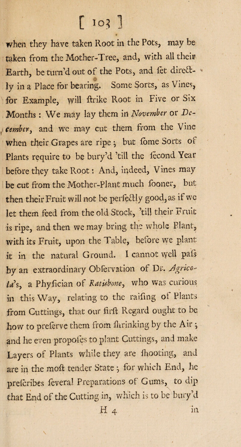 * when they have taken Root in the Pots, may be taken from the Mother-Tree, and, with all their Earth, be turn d out of the Pots, and fet direft- * ly in a Place for bearing. Some Sorts, as Vines, for Example, wdl ftrike Root in Five or Six Months : We may lay them in November or De¬ cember > and we may cut them from the Vine when their Grapes are ripe } but fome Sorts of Plants require to be bury’d ’till the lecond Year before they take Root: And, indeed, Vines may be cut from the Mother-Plant much fooner, but then their Fruit will not be perfectly good, as if we let them feed from the old Stock, ’till their Fruit is ripe, and then we may bring the whole Plant, with its Fruit, upon the Table, before we plant it in the natural Ground. 1 cannot vyell pals by an extraordinary Obfervation of Dr. j4grico- las, a Phyfician of Ratisbone, who was curious in this Way, relating to the raifing of Plants from Cuttings, that our firft Regard ought to be how to preferve them from flu-inking by the Air} and he even propofo to plant Cuttings, and make Layers of Plants while they are fhooting, and are in the moft tender State for which End, he • 1 prefcribes feveral Preparations of Gums, to dip that End of the Cutting in, which is to be buryVI H 4 \ m