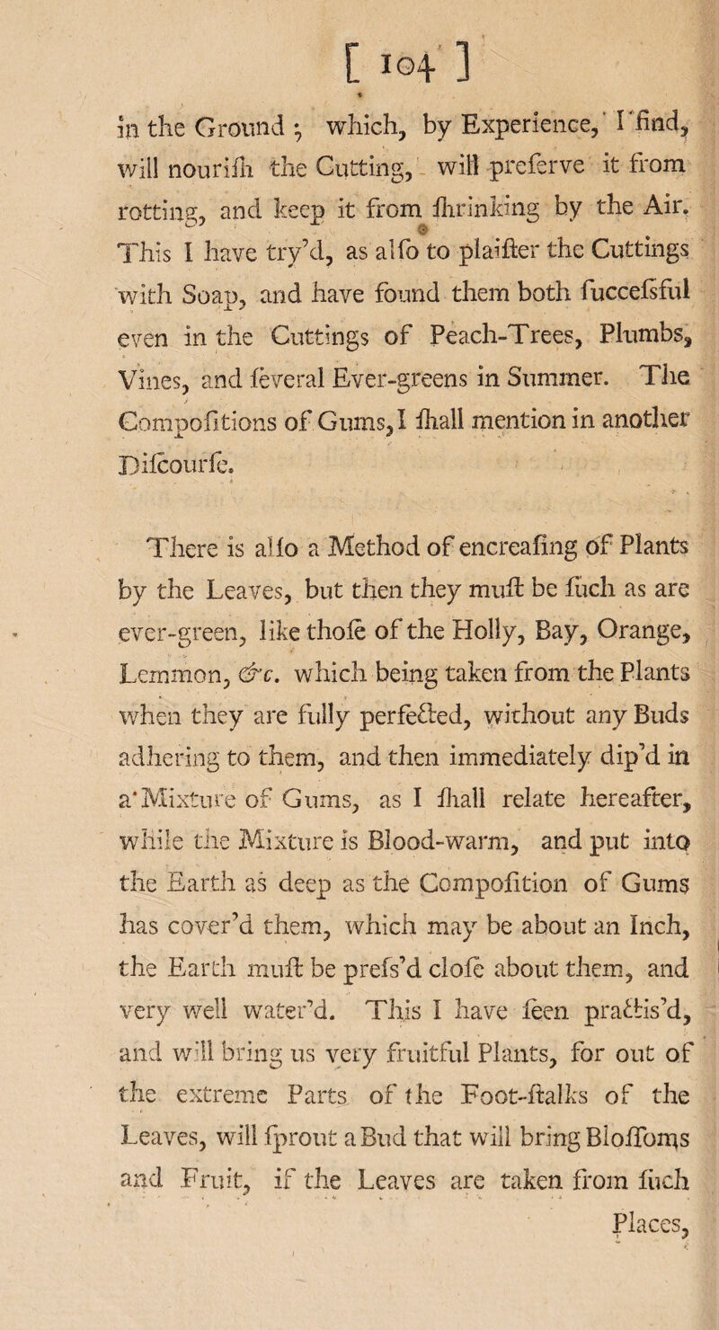 [ i©4 1 * in the Ground •, which, by Experience, 'I'find, will nourifh the Gutting,will preferve it from rotting;, and keep it from fhrinfa’ng by the Air. This I have try’d, as alfo to plainer the Cuttings with Soao, and have found them both fuccefsful even in the Cuttings of Peach-Trees, Plumbs, Vines, and leveral Ever-greens in Summer. The i * Compofitions of Gums, I Ihall mention in another Dilcourfe, „ A ' There is ailo a Method of encreafing of Plants by the Leaves, but then they mull be fuch as are ever-green, like thole of the Holly, Bay, Orange, Lemmon, &c. which being taken from the Plants * V when they are fully perfe&d, without any Buds adhering to them, and then immediately dip’d in a*Mixture of Gums, as I Ihall relate hereafter, while the Mixture is Blood-warm, and put into the Earth as deep as the Compofition of Gums has cover’d them, which may be about an Inch, the Earth mull be prefs’d clofe about them, and very well water’d. This I have leen prallis’d, and will bring us very fruitful Plants, for out of the extreme Parts of the Foot-ftalks of the Leaves, will Iprout a Bud that will bring Blolfoms and Fruit, if the Leaves are taken from fiieh Places,