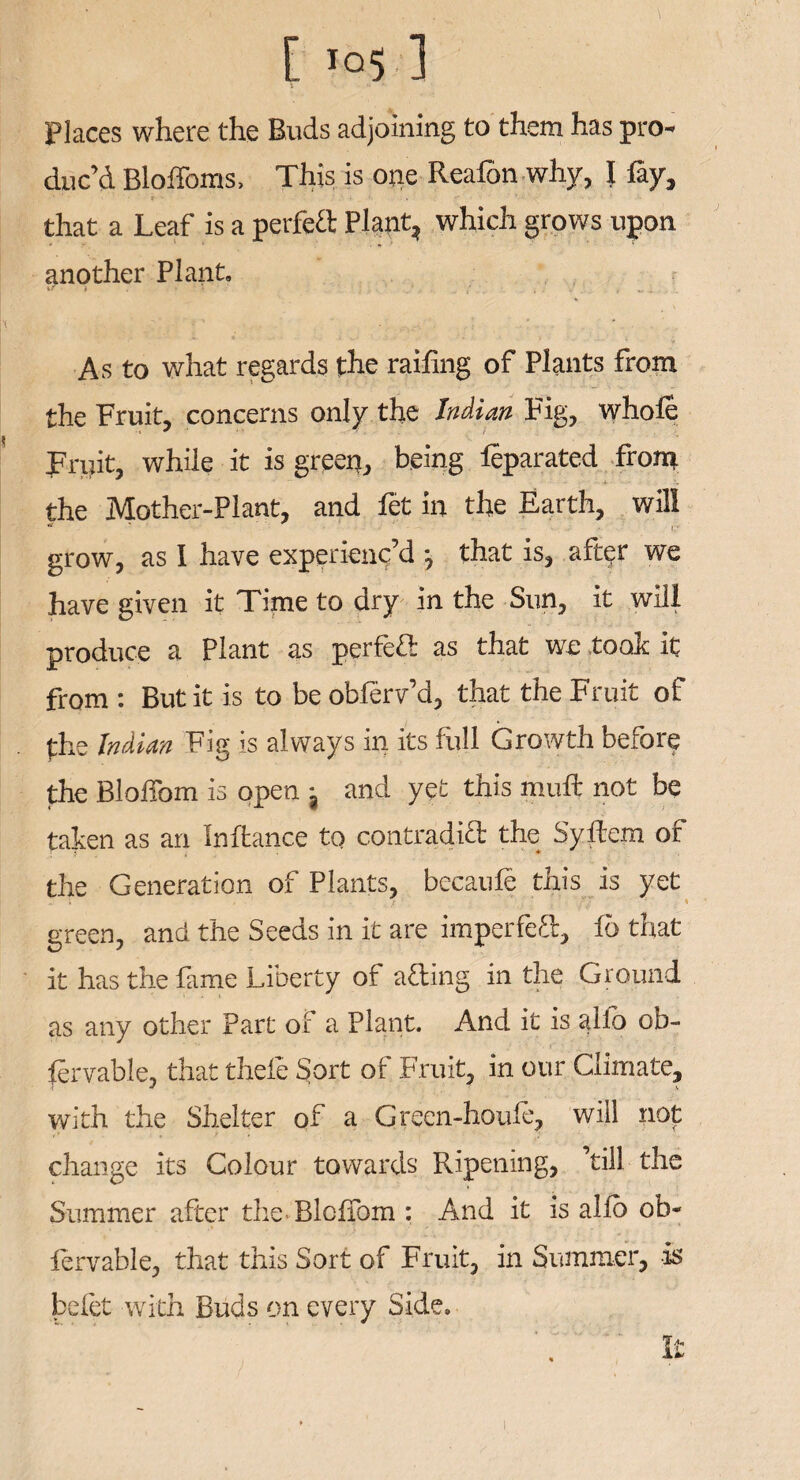 Places where the Buds adjoining to them has pro¬ duc’d Bloffoms, This is one Reafon why, I fay, -•'* * ■ r • 4- *■ V that a Leaf is a perfeft Plant, which grows upon another Plant. As to what regards the railing of Plants from the Fruit, concerns only the Indian Fig, whole Fruit, while it is green, being leparated from the Mother-Plant, and fet in the Earth, will * f grow, as I have experienc’d *, that is, after we have given it Time to dry in the Sun, it will produce a Plant as perfect as that we took it from : But it is to be obferv’d, that the Fruit of the Indian Fig is always in its full Growth before the BloiTom is open j and yet this mull not be taken as an Inftance to contraditl the Syfcn of the Generation of Plants, becaufe this is yet green, and the Seeds in it are imperfe<R, 16 that it has the fame Liberty of ailing in the Ground as any other Part 01 a Plant. And it is alio ob- fervable, that thefe Sort of Fruit, in our Climate, with the Shelter of a Green-houle, will not change its Colour towards Ripening, ’till the Summer after the BloiTom : And it is alio ob- fervable, that this Sort of Fruit, in Summer, is befet with Buds on every Side,,