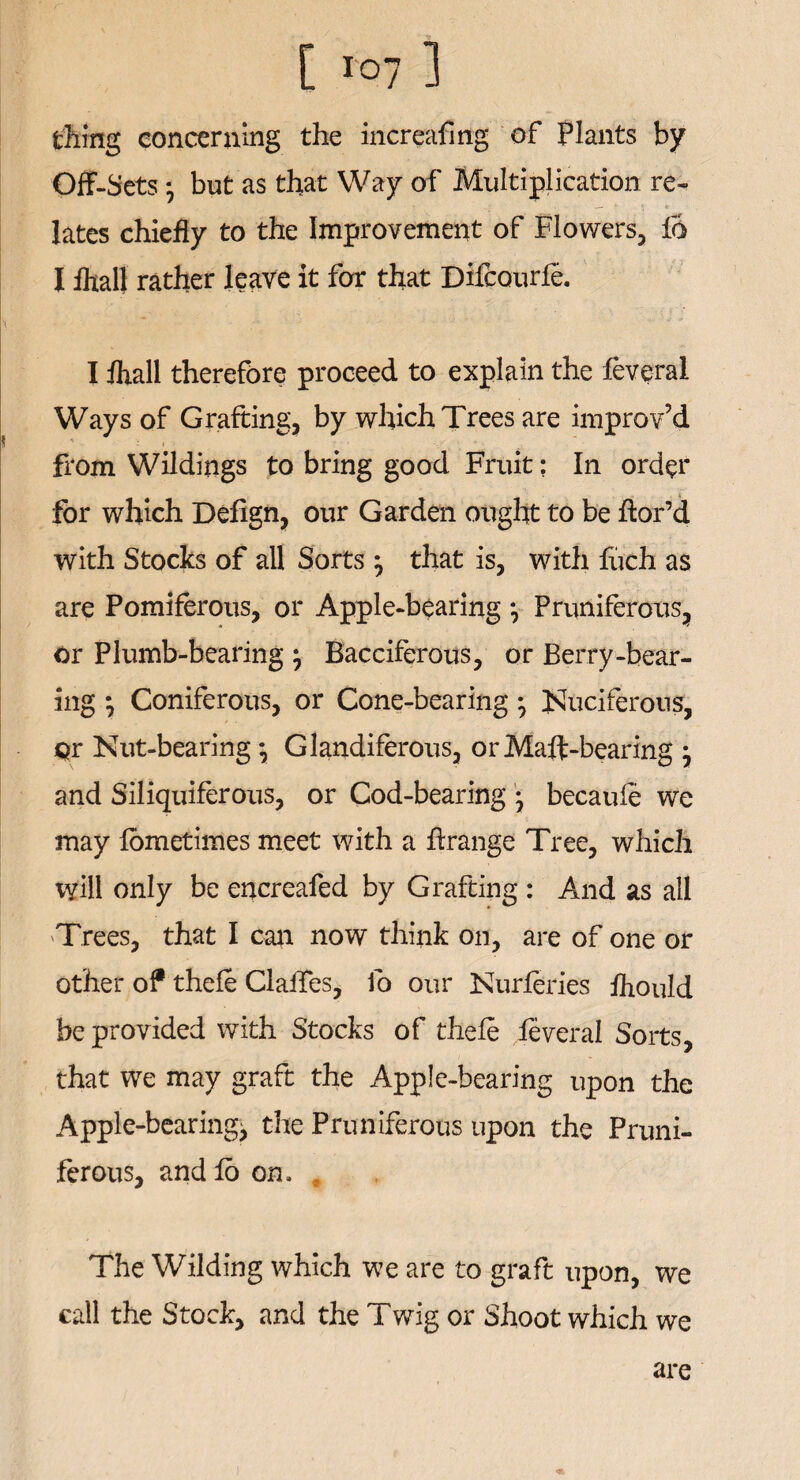 [ ro7 1 thing concerning the increafing of Plants by Off-Sets *, but as that Way of Multiplication re¬ lates chiefly to the Improvement of Flowers, fo I fliall rather leave it for that Difcourfe. I ihall therefore proceed to explain the feverai Ways of Grafting, by which Trees are improv’d ■ i f • <y ' * • , from Wildings to bring good Fruit: In order for which Defign, our Garden ought to be ftor’d with Stocks of all Sorts ^ that is, with fuch as are Pomiferous, or Apple-bearing *, Pruniferous, or Plumb-bearing } Bacciferous, or Berry-bear¬ ing •, Coniferous, or Cone-bearing j Nuciferous, Or Nut-bearing *, Glandiferous, orMaft-bearing j and Siliquiferous, or Cod-bearing • becaufe we may fometimes meet with a flrange Tree, which will only be encreafed by Grafting : And as ail Trees, that I can now think on, are of one or other of thefe Claffes, io our Nurferies fliould be provided with Stocks of thefe feverai Sorts, that we may graft the Apple-bearing upon the Apple-bearing^ the Pruniferous upon the Pruni- ferous, and fo on. The Wilding which we are to graft upon, we call the Stock, and the Twig or Shoot which we are