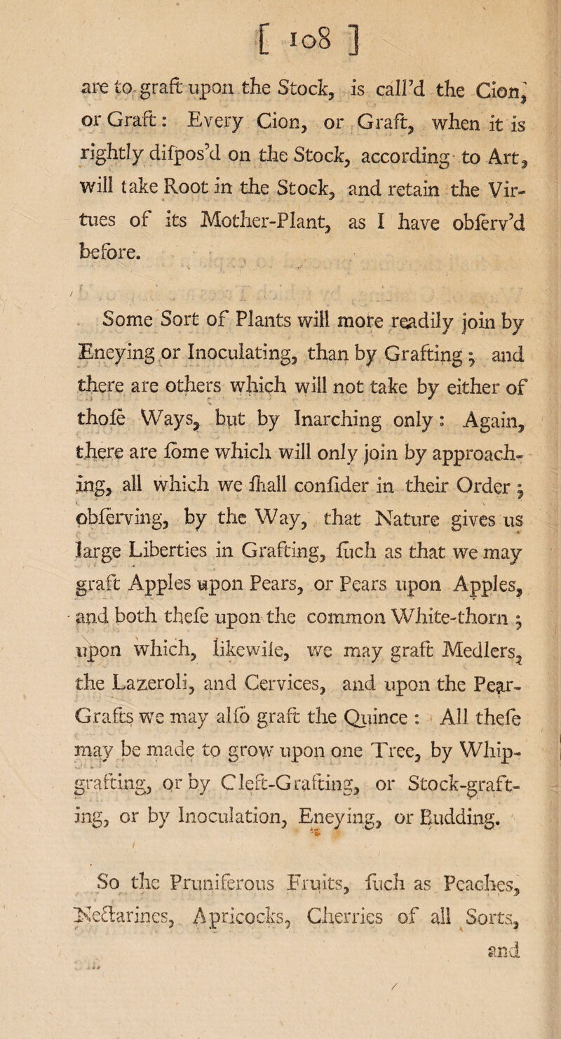 [ !o8 ] are p- graft upon the Stock, is call’d the Cion, or Graft: Every Cion, or Graft, when it is rightly difpos’d on the Stock, according to Art, will take Root in the Stock, and retain the Vir¬ tues of its Mother-Plant, as I have obferv’d before. r ■ Some Sort of Plants will mote readily join by Eneying or Inoculating, than by Grafting ^ and there are others which will not take by either of thofe Ways, but by Inarching only: Again, there are lome which will only join by approach¬ ing, all which we ihall confider in their Order j i. ' - _ \ obferving, by the Way, that Nature gives us large Liberties in Grafting, Rich as that we may graft Apples upon Pears, or Pears upon Apples, and both theft upon the common White-thorn ; upon which, likewile, we may graft Medlers, the Lazeroli, and Cervices, and upon the Pear- Grafts we may alfo graft the Quince : All theft may be made to grow upon one Tree, by Whip¬ grafting, or by Cleft-Grafting, or Stock-graft¬ ing, or by Inoculation, Eneying, or Budding. (i So the Pruniferous Fruits, fuch as Peaches, Neftarines, Apricocks, Cherries of all Sorts, and /