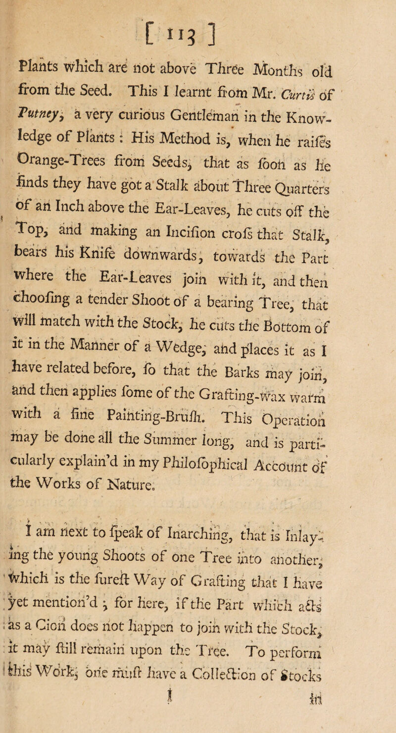 i ' C ni ] ‘ ^ s \ Plants which are not above Three Months old from the Seed. This I learnt from Mr. Curtis of ; ' a* Tutncy, a very curious Gentleman in the Know- ledge of Plants. His IVtethod is, when he raifes Orange-Trees from Seeds, that as fooii as he finds they have got a Stalk about Three Quarters of an Inch above the Ear-Leaves, he cuts off the Top, and making an Incifion crols that Stalk, bears his Knife downwards, towards the Part where the Ear-Leaves join with it, and then choofing a tender Shoot of a bearing Tree, that Will match with the Stock, he cuts the Bottom of it in the Manner of a Wedge, and places it as I have related before, fo that the Barks may join, and then applies feme of the Grafting-wax warm with a fine Painting-Brufe. This Operation may be done all the Summer long, and is parti¬ cularly explain’d in my Philofephical Account of the Works of Nature. I am next to ipeak of Inarching, that is Inlay: ing the young Shoots of one Tree into another- ■fvhich is the fiireft Way of Grafting that I have pet mention’d j for here, if the Part which a&s as a Ciori does not happen to join with the Stock, it may fill remain upon the Tree. To perform dhis Wdrfer brie mitft have a Collefticn of Stocks