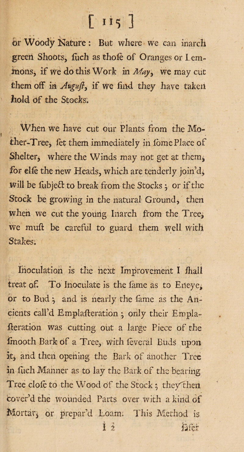 br Woody Nature : But where we can inarch green Shoots, fuch as thole of Oranges or Lem- inons, if we do this Work in Mayi we may cut them off in Auguft, if we find they have taken hold of the Stocks. When we have cut our Plants from the Mo- < . • ther-Tree, let them immediately in fbme Place of Shelter, where the Winds may not get at them, for elle the new Heads, which are tenderly join’d, Will be liibjebl: to break from the Stocks j or if the Stock be growing in the natural Ground, then when we cut the young Inarch from the Tree, We muft be careful to guard them well with Stakes. v » • v ■ . .. ■ , , t Inoculation is the next Improvement I ihall treat of. To Inoculate is the Lime as to Erieye, or to Bud and is nearly the lame as the An- cients call’d EmplaEeration ^ only their Empla- deration was cutting out a large Piece of the linooth Bark of a Tree, with levered Buds upon it, and then opening the Bark of another Tree in fuch Manner as to lay the Bark of the bearing Tree dole to the Wood of the Stock; theyThen cover’d the wounded Parts over with a kind of Mortar, or prepar’d Loam. This Method is I i lafcf