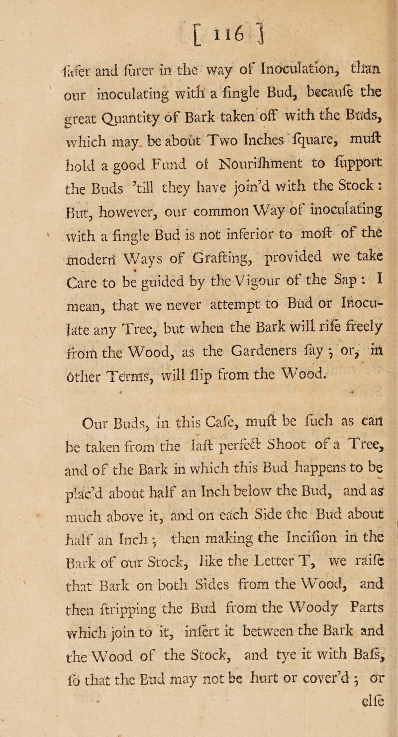 fitter and fiirer in the way of Inoculation, than our inoculating with a fingle Bud, becaufe the great Quantity of Bark taken off with the Buds, which may be about Two Inches Iquare, muff: hold a good Fund of Nouriihment to fupport the Buds ’til! they have join’d with the Stock; But, however, our common Way of inoculating with a ffngle Bud is not inferior to moft of the inoderri Ways of Grafting, provided we take Care to be guided by the Vigour of the Sap : I mean, that we never attempt to Bud or Inocu¬ late any Tree, but when the Bark will rile freely froiti the Wood, as the Gardeners fay j or, in 6ther Terms, will flip from the Wood. 4 * Our Buds, in this Cafe, muff be luch as can be taken from the laft perfect Shoot of a Tree, and of the Bark in which this Bud happens to be plac’d about half an Inch below the Bud, and as much above it, and on each Side the Bud about half an Inch : then making the Incifion in the Bark of our Stock, like the Letter T, we raife that Bark on both Sides front the Wood, and then ftripping the Bud from the Woody Parts which join to it, infert it between the Bark and the Wood of the Stock, and tye it with Bafs, fo that the Bud may not be hurt or cover’d \ or elle