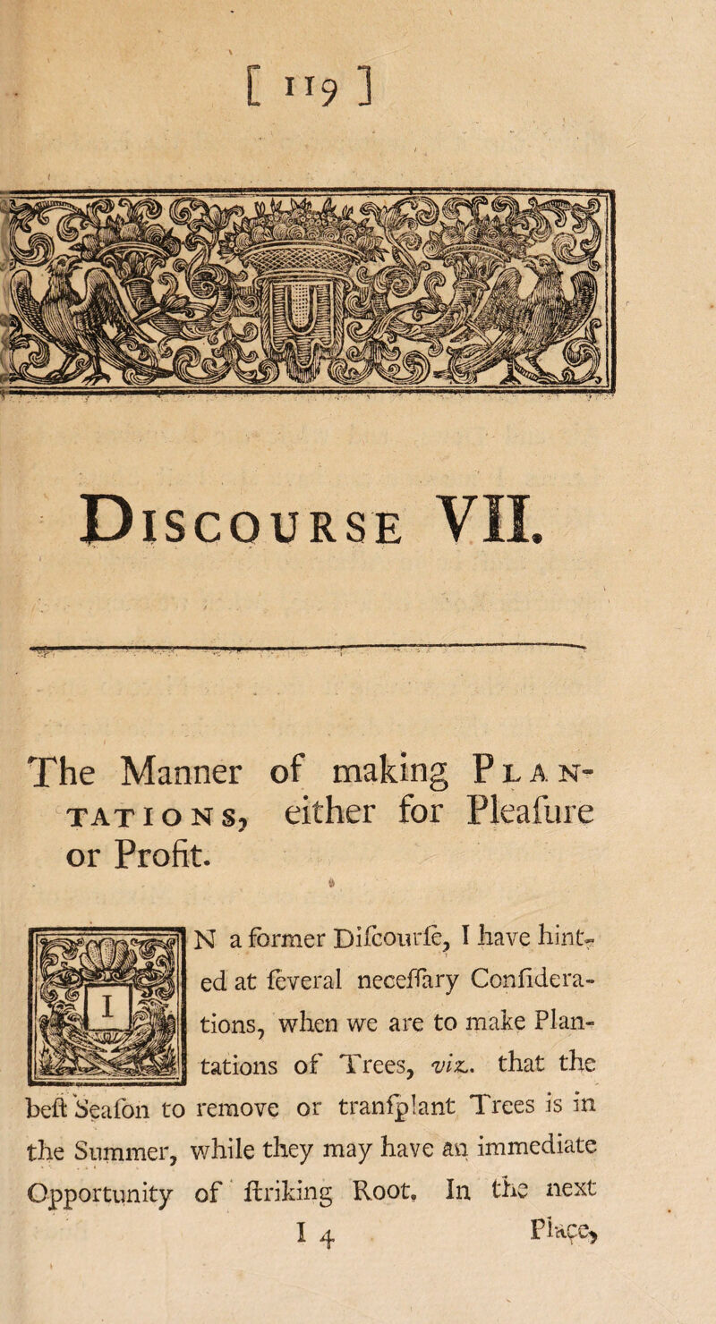 The Manner of making Plan¬ tations, either for Pleafure or Profit. N a former Bifcomde, I have hint- ed at feveral neceffary Confidera- tions, when we are to make Plan¬ tations of Trees, wf. that the beft Seafon to remove or transplant Trees is in the Summer, while they may have an immediate Opportunity of Unking Root. In the next I 4