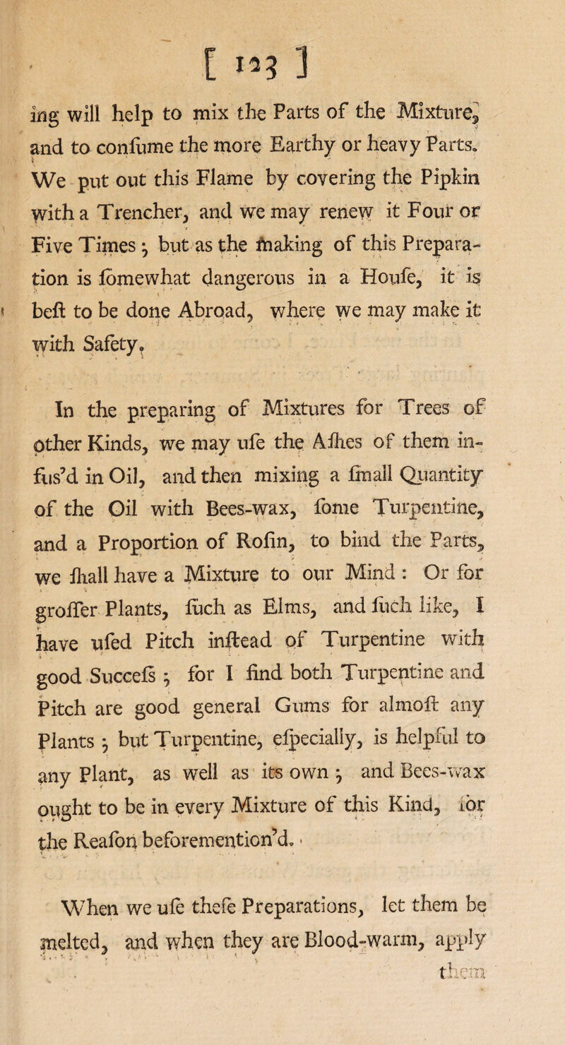 [ 3 nig will help to mix the Parts of the Mixture^ > and to confume the more Earthy or heavy Parts* We put out this Flame by covering the Pipkin with a Trencher, and we may renew it Four or Five Times ^ but as the fnaking of this Prepara¬ tion is fomewhat dangerous in a Houfe, it is \ ' , •* . beft to be done Abroad, where we may make it with Safety. In the preparing of Mixtures for Trees of other Kinds, we may ufe the Allies of them in¬ fus’d in Oil, and then mixing a fmall Quantity of the Oil with Bees-wax, fome Turpentine, and a Proportion of Rolin, to bind the Parts, we fiiall have a Mixture to our Mind : Or for ». ^ * • ' * • groffer Plants, fuch as Elms, and luch like, I have ufed Pitch inftead of Turpentine with good Succefs ; for I find both Turpentine and Pitch are good general Gums for almoft any Plants *, but Turpentine, efpecially, is helpful to any Plant, as well as its own j and Bees-wax ought to be in every Mixture of this Kind, lor the Reafon beforemention’d. • When we ufe thefe Preparations, let them be melted, and when they are Blood-warm, apply them