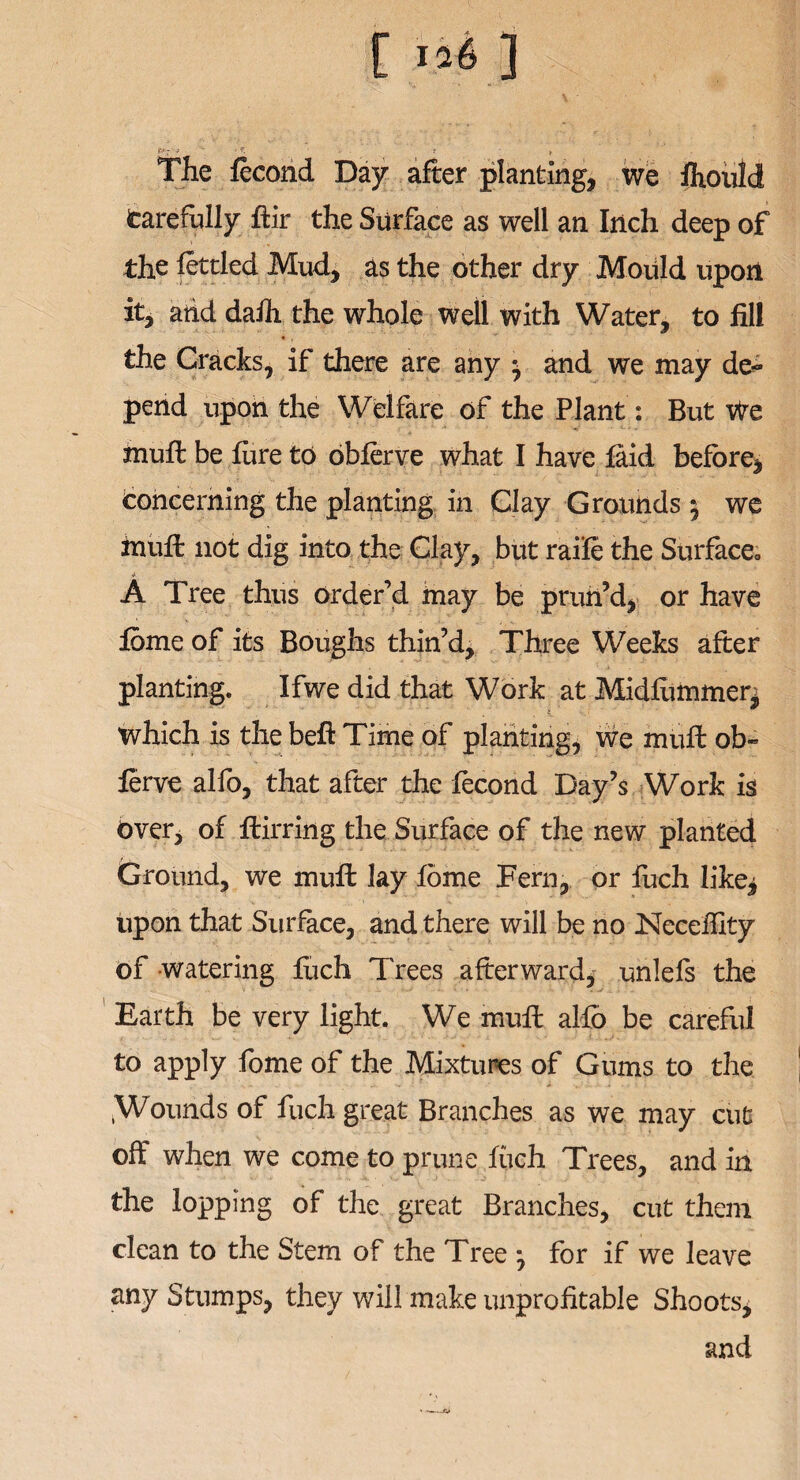 ■ V. ... ; , The fecond Day after planting, we Ihould Carefully ftir the Surface as well an Inch deep of the fettled Mud, as the other dry Mould upon it, arid dafh the whole well with Water, to fill the Cracks, if there are any -7 and we may de¬ pend upon the Welfare of the Plant: But We muff be fine to obferve what I have laid before, concerning the planting in Clay Grounds 5 we mull not dig into the Clay, but raife the Surface*, A Tree thus order’d inay be prun’d, or have fome of its Boughs thin’d. Three Weeks after planting. Ifwe did that Work at Midfommer^ which is the beft Time of planting, we muft ob~ ferve alfo, that after the fecond Day’s Work is Over, of ftirring the Surface of the new planted Ground, we mull lay fome Fern, or fuch like, upon that Surface, and there will be no Neceffity of watering fuch Trees afterward, unlefs the Earth be very light. We muff alfo be careful to apply fome of the Mixtures of Gums to the .Wounds of fuch great Branches as we may cut off when we come to prune fuch. Trees, and in the lopping of the great Branches, cut them clean to the Stem of the Tree for if we leave any Stumps, they will make unprofitable Shoots, and —