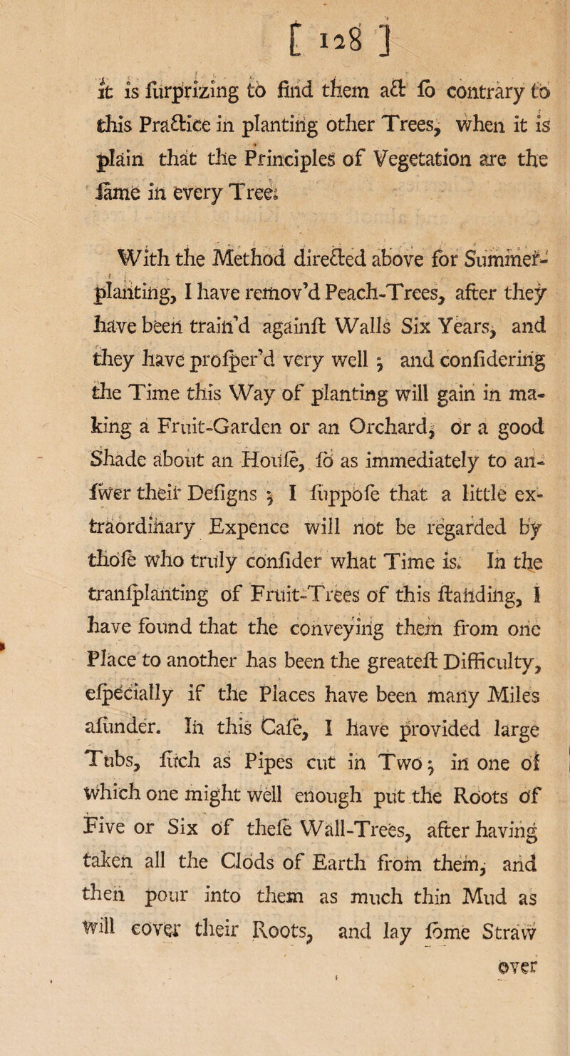 t 12$ ] it is furprizing to find them aft fo contrary to this Praftice in planting other Trees, when it is ♦ plain that the Principles of Vegetation are the fame in every Tree; _ , / . ) r ; * y J •* , With the Method direfted above for Summer- planting, I have remov’d Peach-Trees, after they have been train’d againft Walls Six Years, and they have prolper’d very well} and confideririg the Time this Way of planting will gain in ma¬ king a Fruit-Garden or an Orchard* or a good Shade about an Hoilfe, fo as immediately to an- fiver their Defigns , I liippole that a little ex¬ traordinary Expence will not be regarded by thoft who truly confider what Time is. In the tranlplanting of Fruit-Trees of this ftaiidiiig, I have found that the conveying them from one Place to another has been the greateft Difficulty, elpeciatly if the Places have been many Miles afunder. In this Cafe, I have provided large Tubs, fitch as Pipes cut in Two^ in one of Which one might well enough put the Roots Of Five or Six of thele Wall-Trees, after having taken all the Clods of Earth from them, arid then pour into them as much thin Mud as Will cover their Roots, and lay lome Straw over