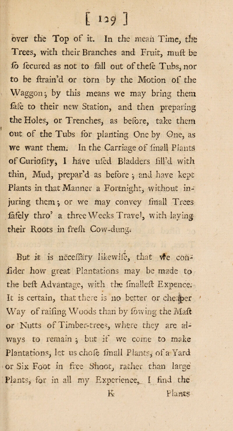 C l*9 ] * * • 1 over the Top of it. In the mean Time, the Trees, with their Branches and Fruit, mult be lb fecured as not to fall out of the(e Tubs, nor to be drain’d or torn by the Motion of the Waggon^ by this means we may bring them fafe to their new Station, and then preparing the Holes, or Trenches, as before, take them out of the Tubs for planting One by One, as we want them; In the Carriage of fmall Plants of Curiolity, I have uled Bladders fill’d with thin, Mud, prepar’d as before } and have kept Plants in that Manner a Fortnight, without in¬ juring them} or we may convey fmall Trees lafoly thro’ a three Weeks Travel, with laying their Roots in frelh Cow-dung*- ■ t But it is nccefiary likewlle, that #e coil- iider how great Plantations may be made to the beft Advantage, with tire fmall eft Expence. It is certain, that there is no better or cheaper * Way of railing Woods than by lowing the Mali or Nutts of Timber-trees, where they are al¬ ways to remain } but if we corne to make Plantations, let us chole linall Plants* of a Yard or Six Foot in free Shoot, rather than large Plants, for in all my Experience*. I find the K Plants