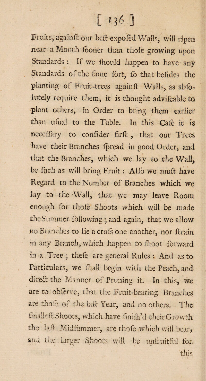 Fruits, againfi: our bell expo fed Walls, will ripen near a Month fboner than thole growing upon Standards : If we fhonld happen to have any Standards of the fame fort, Id that befides the planting of Fruit-trees againfi: Walls, as ablb- lutely require them, it is thought advifeahle to plant others, in Order to bring them earlier than ufual to the Table. In this Cafe it is neeefTary to confider firft , that our Trees have their Branches Ipread in good Order, and that the Branches, which we lay to the Wall, be fiich as will bring Fruit: Alio we muft have Regard to the Number of Branches which we lay to the Wall, that we may leave Room enough for thole Shoots which will be made the Summer following • and again, that we allow no Branches to lie a crols one another, nor ftrain in any Branch, which happen to fhoot forward in a Tree j theft are general Rules: And as to Particulars, we Ihall begin with the Peach, and direit the Manner of Pruning it. In this, we are to obftrve, that the Fruit-bearing Branches are thole of the laft Year, and no others. The fmalkft Shoots, which have hniilfd their Growth the laft Midlummer, are thofe which will bear, and the larger Shoots will be unfruitful fox. this •v \