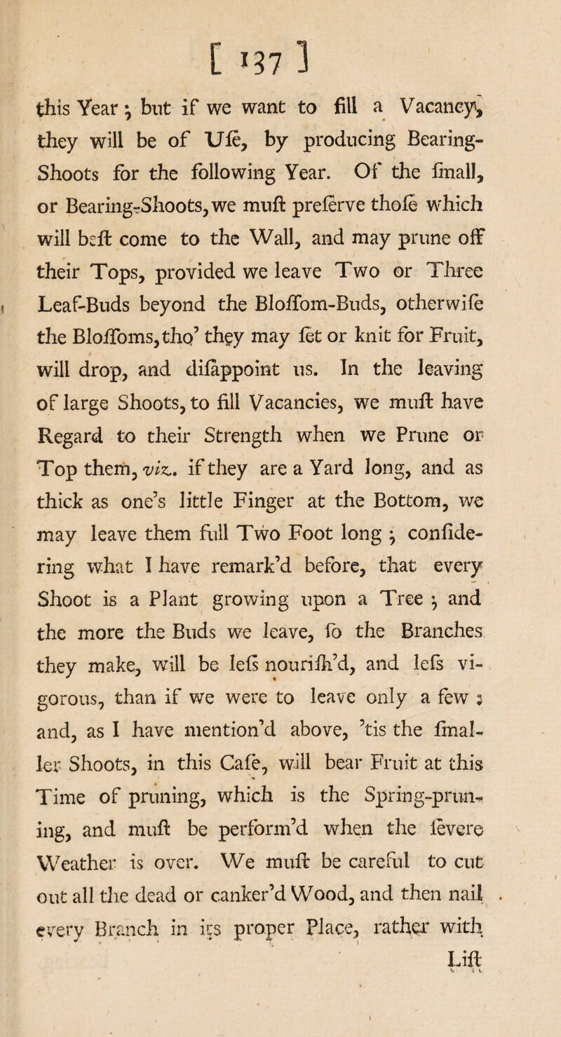 this Year \ but if we want to fill a Vacancy, they will be of TJfe, by producing Bearing- Shoots for the following Year. Of the final!, or Bearing?Shoots,we mnft preferve thole which will bell come to the Wall, and may prune off their Tops, provided we leave Two or Three < Leaf-Buds beyond the Blofiom-Buds, other wife the BlofToms,thQ5 they may fet or knit for Fruit, will drop, and difappoint us. In the leaving of large Shoots, to fill Vacancies, we mull have Regard to their Strength when we Prune or Top them, viz., if they are a Yard long, and as thick as one’s little Finger at the Bottom, we may leave them full Two Foot long ^ confide- ring what I have remark’d before, that every Shoot is a Plant growing upon a Tree *, and the more the Buds we leave, fo the Branches they make, will be lefs nourilh’d, and lefs vi¬ gorous, than if we were to leave only a few j and, as I have mention’d above, ’tis the final-, let Shoots, in this Cafe, will bear Fruit at this Time of pruning, which is the Spring-prun¬ ing, and mufl be perform’d when the levere Weather is over. We muft be careful to cut out all the dead or canker’d Wood, and then nail . every Branch in its proper place, rather with Lift i V.